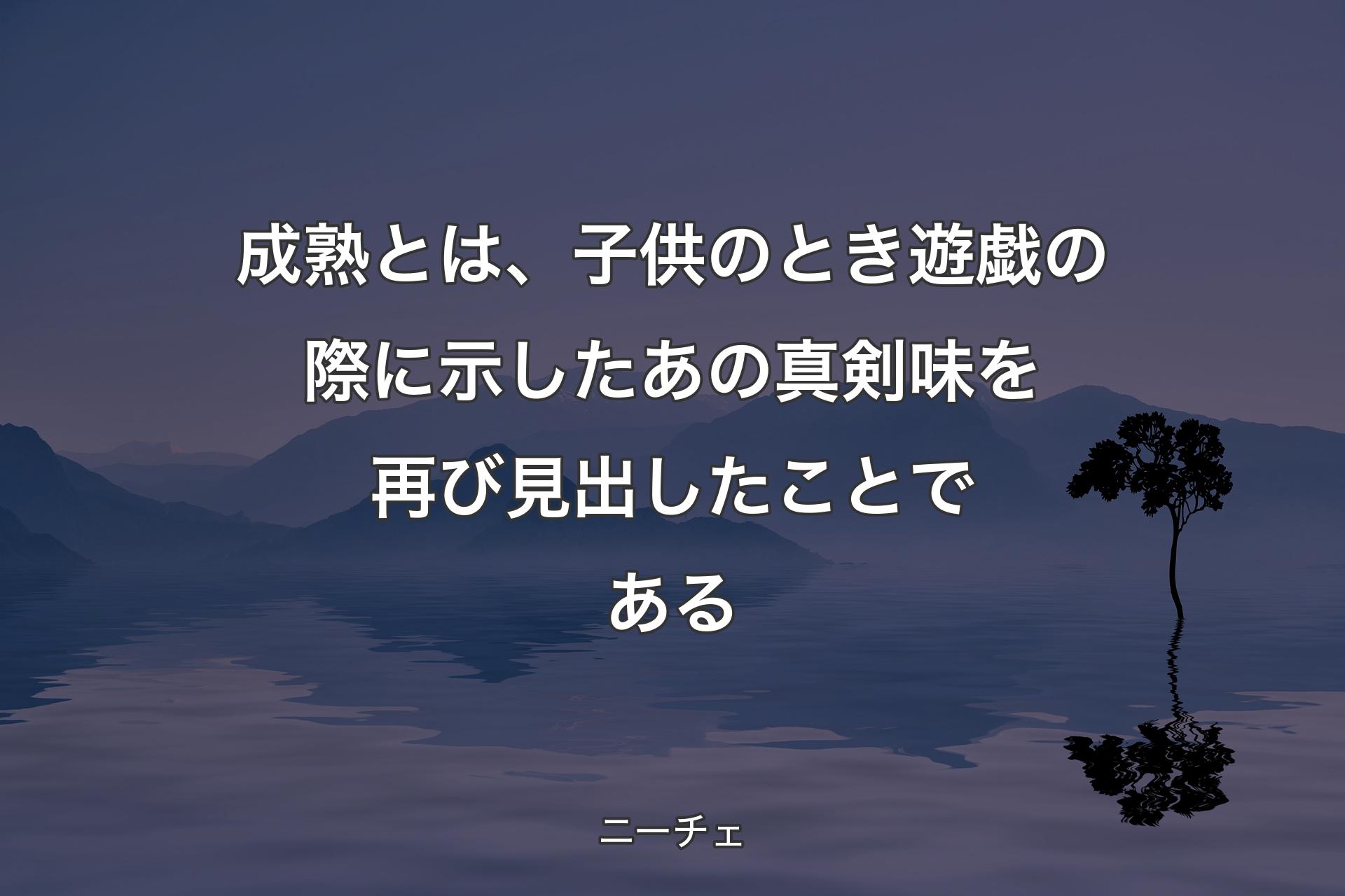 成熟とは、子供のとき遊戯の際に示したあの真剣味を再び見出したことである - ニーチェ