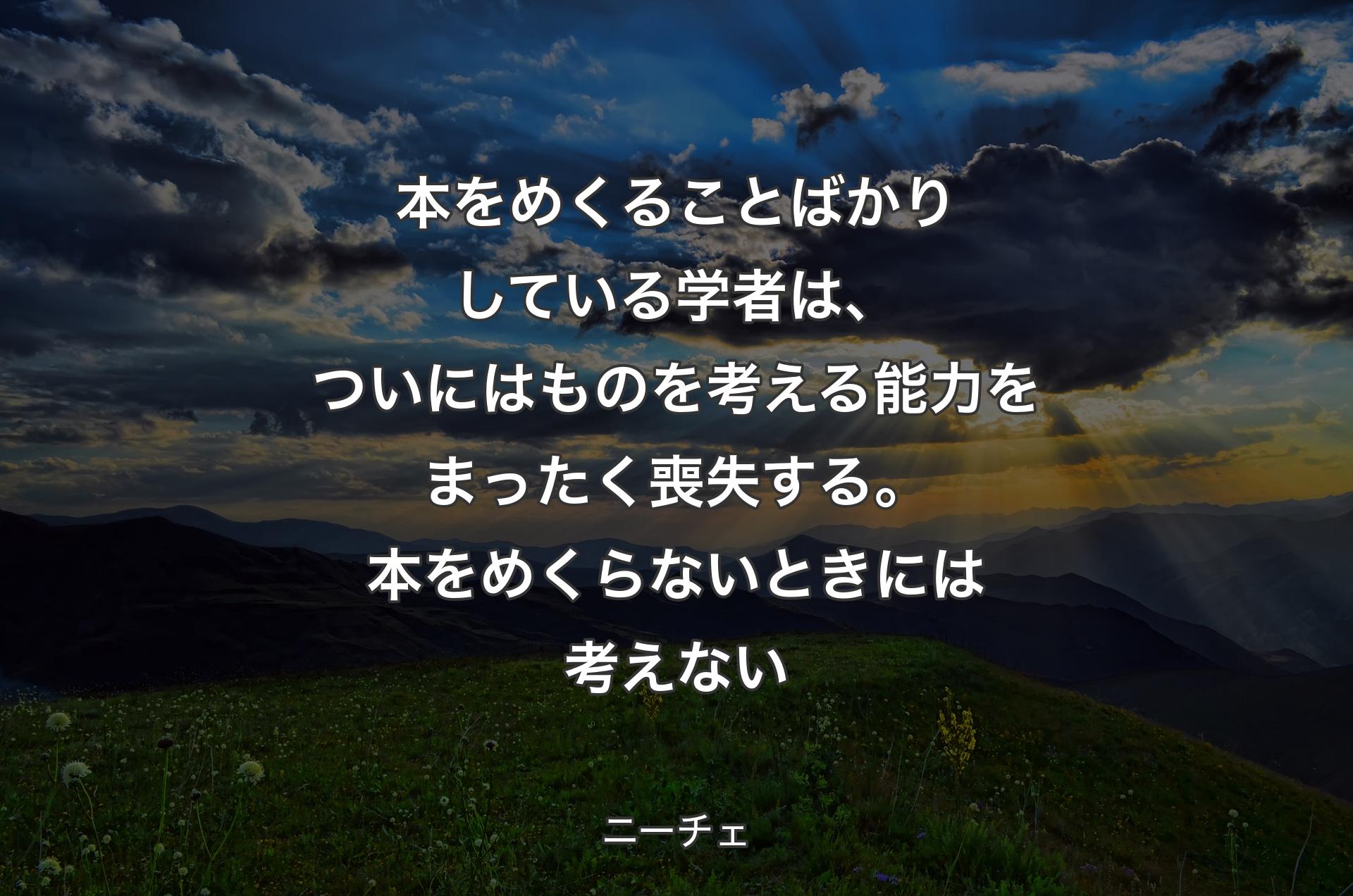 本をめくることばかりしている学者は、ついにはものを考える能力をまったく喪失する。本をめくらないときには考えない - ニーチェ