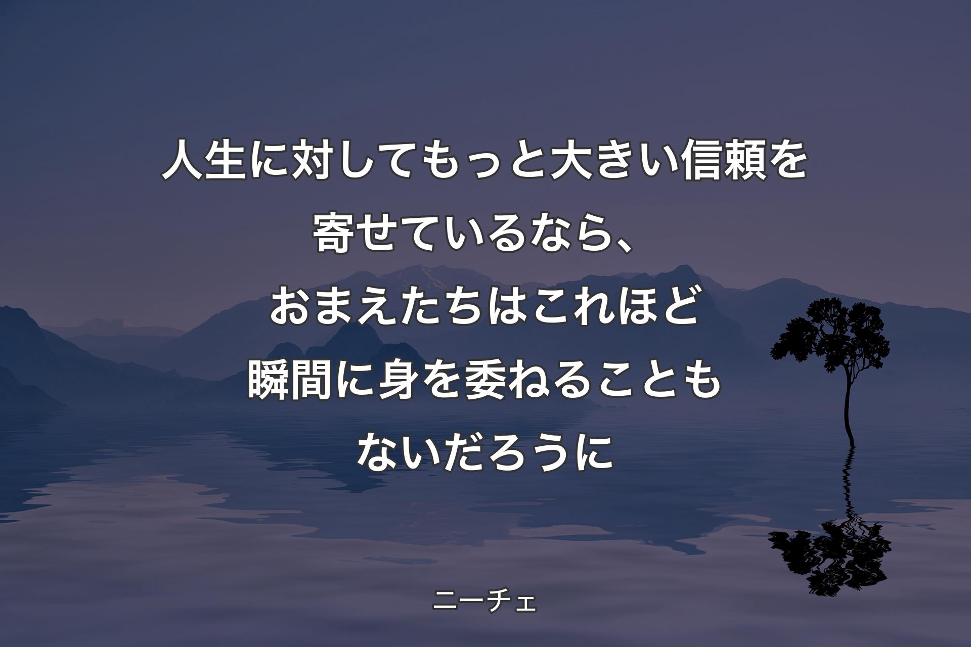 人生に対してもっと大きい信頼を寄せているなら、おまえたちはこれほど瞬間に身を委ねることもないだろうに - ニーチェ