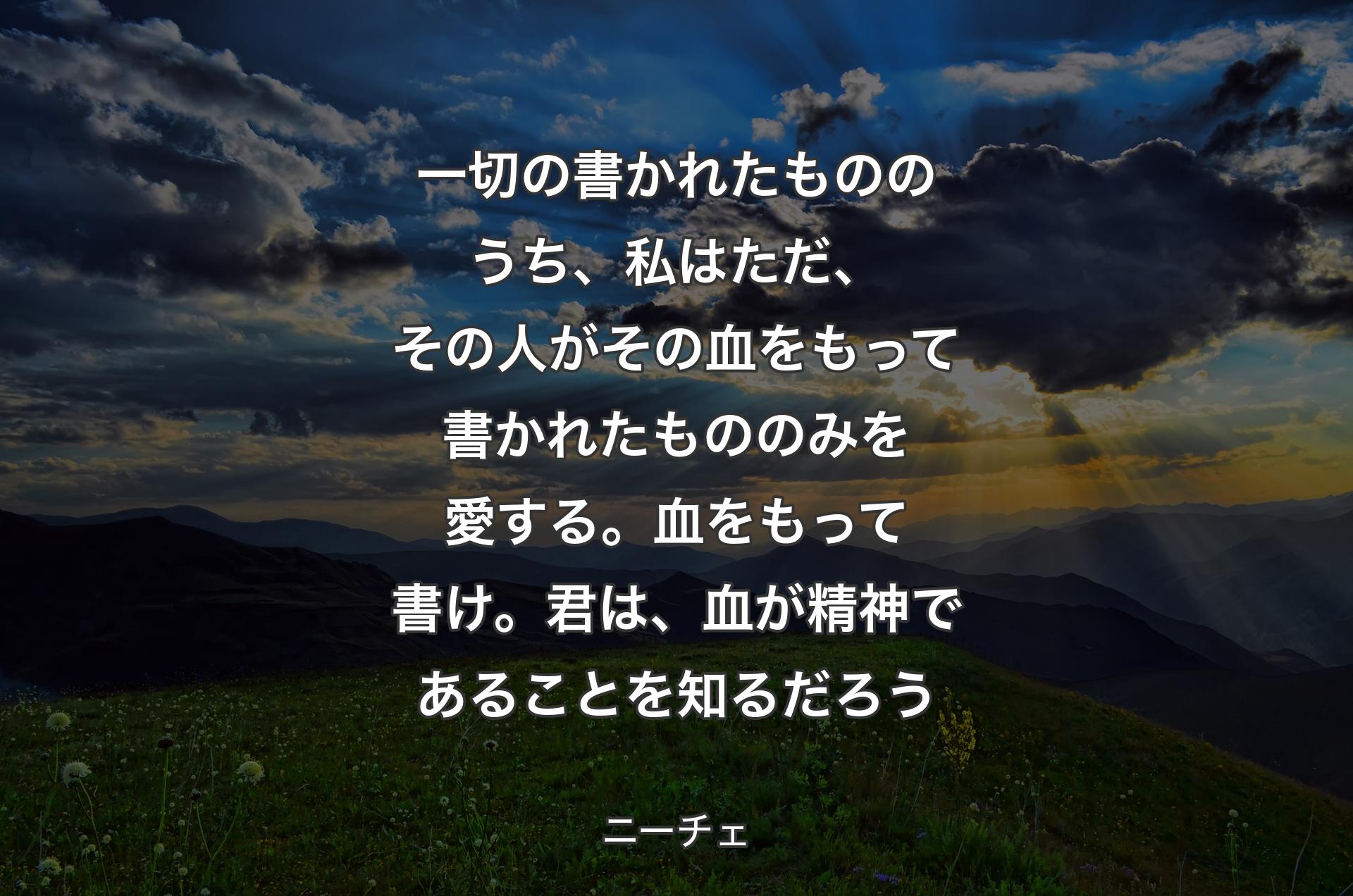 一切の書かれたもののうち、私はただ、その人がその血をもって書かれたもののみを愛する。血をもって書け。君は、血が精神であることを知るだろう - ニーチェ