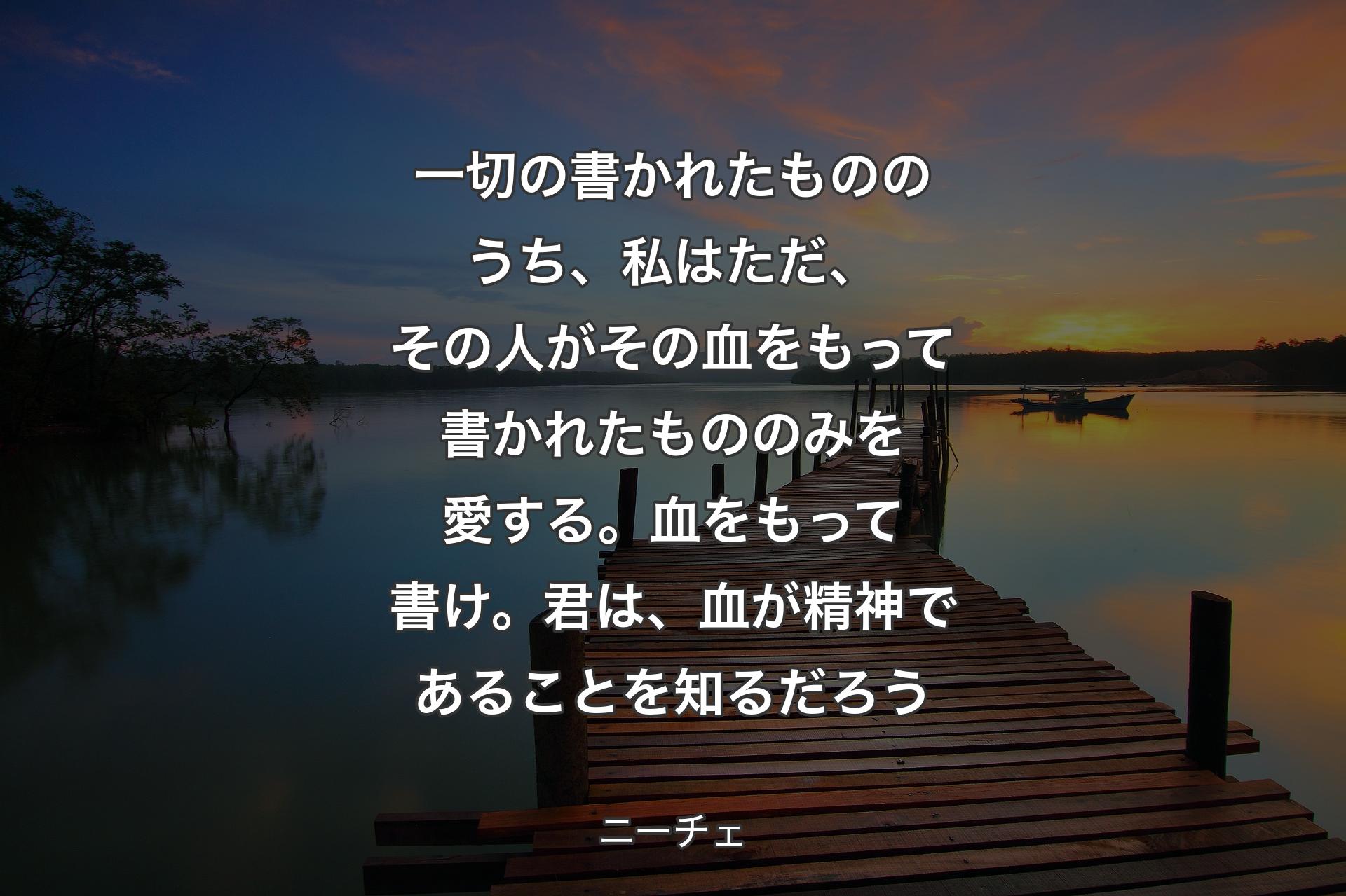 【背景3】一切の書かれたもののうち、私はただ、その人がその血をもって書かれたもののみを愛する。血をもって書け。君は、血が精神であることを知るだろう - ニーチェ