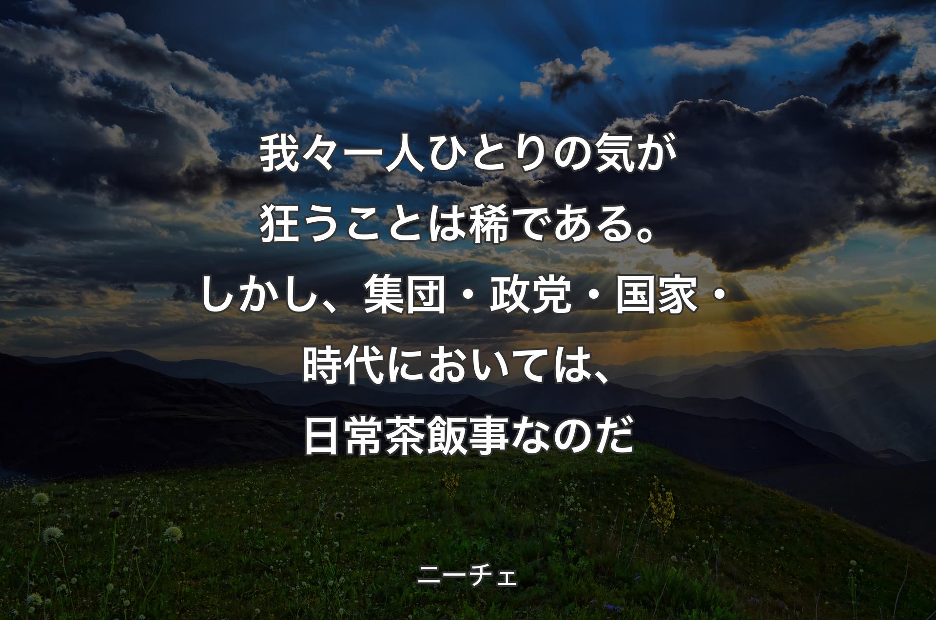 我々一人ひとりの気が狂うことは稀である。しかし、集団・政党・国家・時代においては、日常茶飯事なのだ - ニーチェ