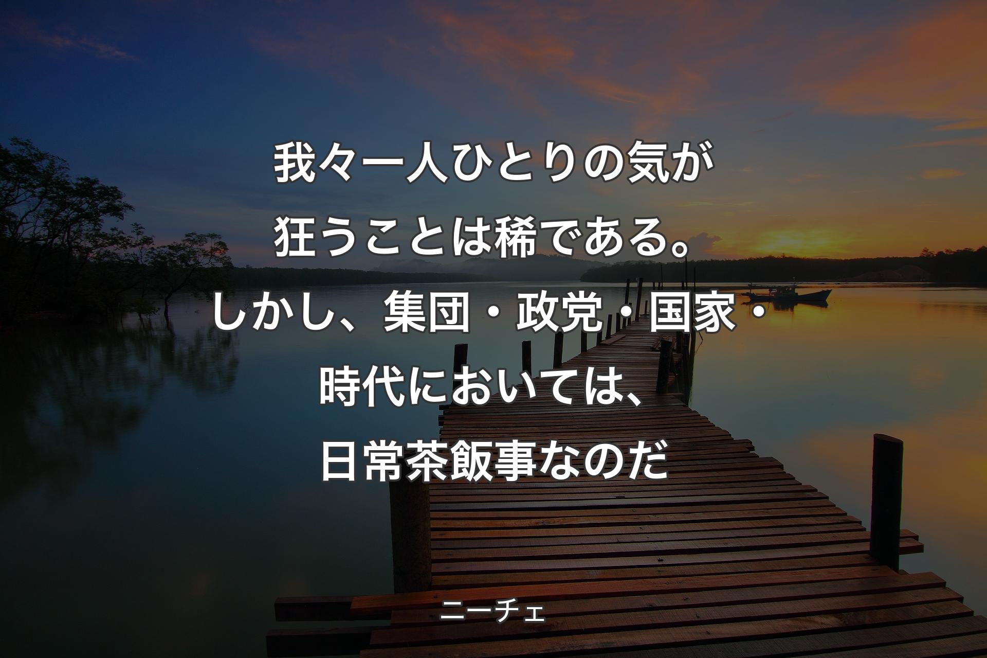 我々一人ひとりの気が狂うことは稀である。しかし、集団・政党・国家・時代においては、日常茶飯事なのだ - ニーチェ