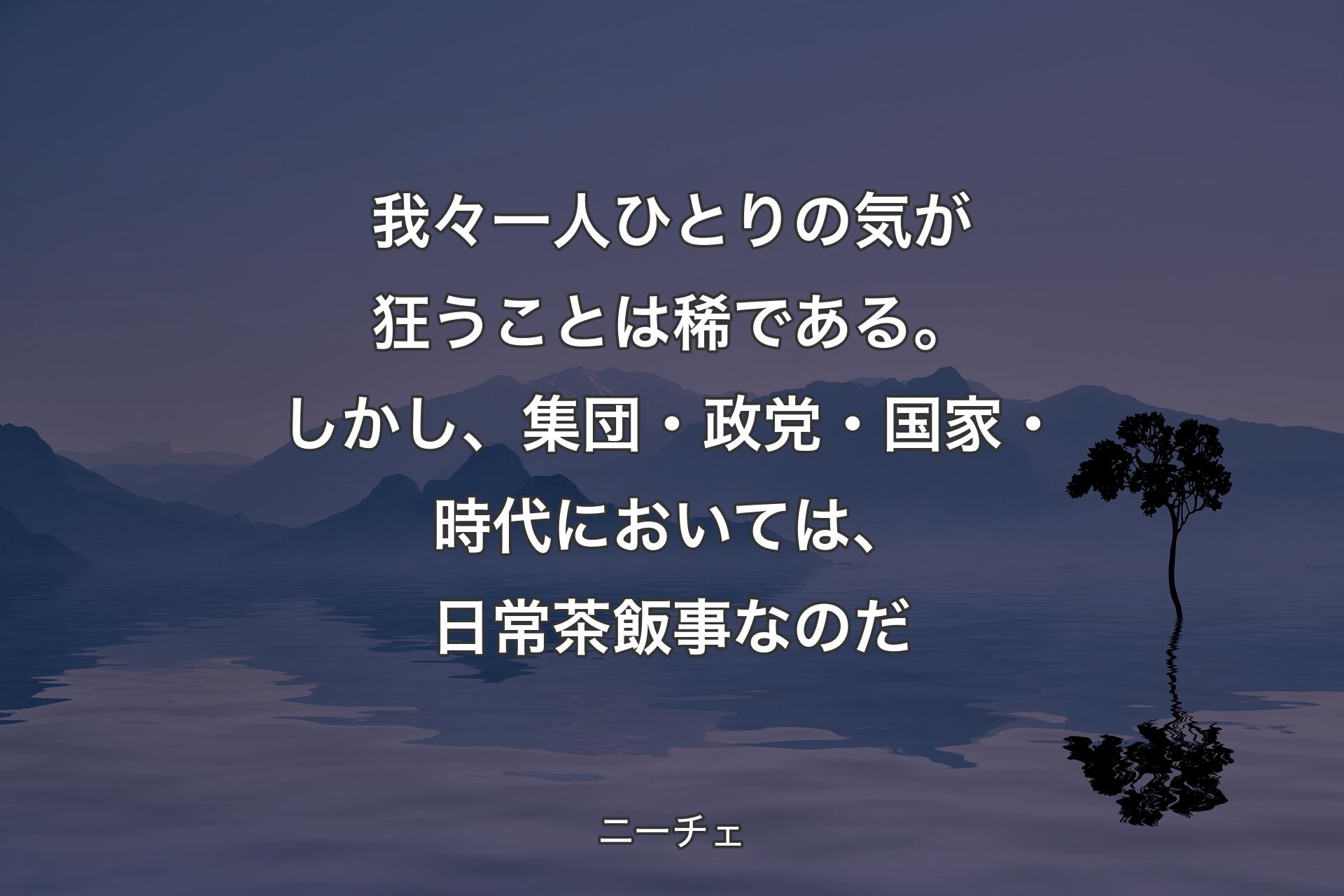 【背景4】我々一人ひとりの気が狂うことは稀である。しかし、集団・政党・国家・時代においては、日常茶飯事なのだ - ニーチェ