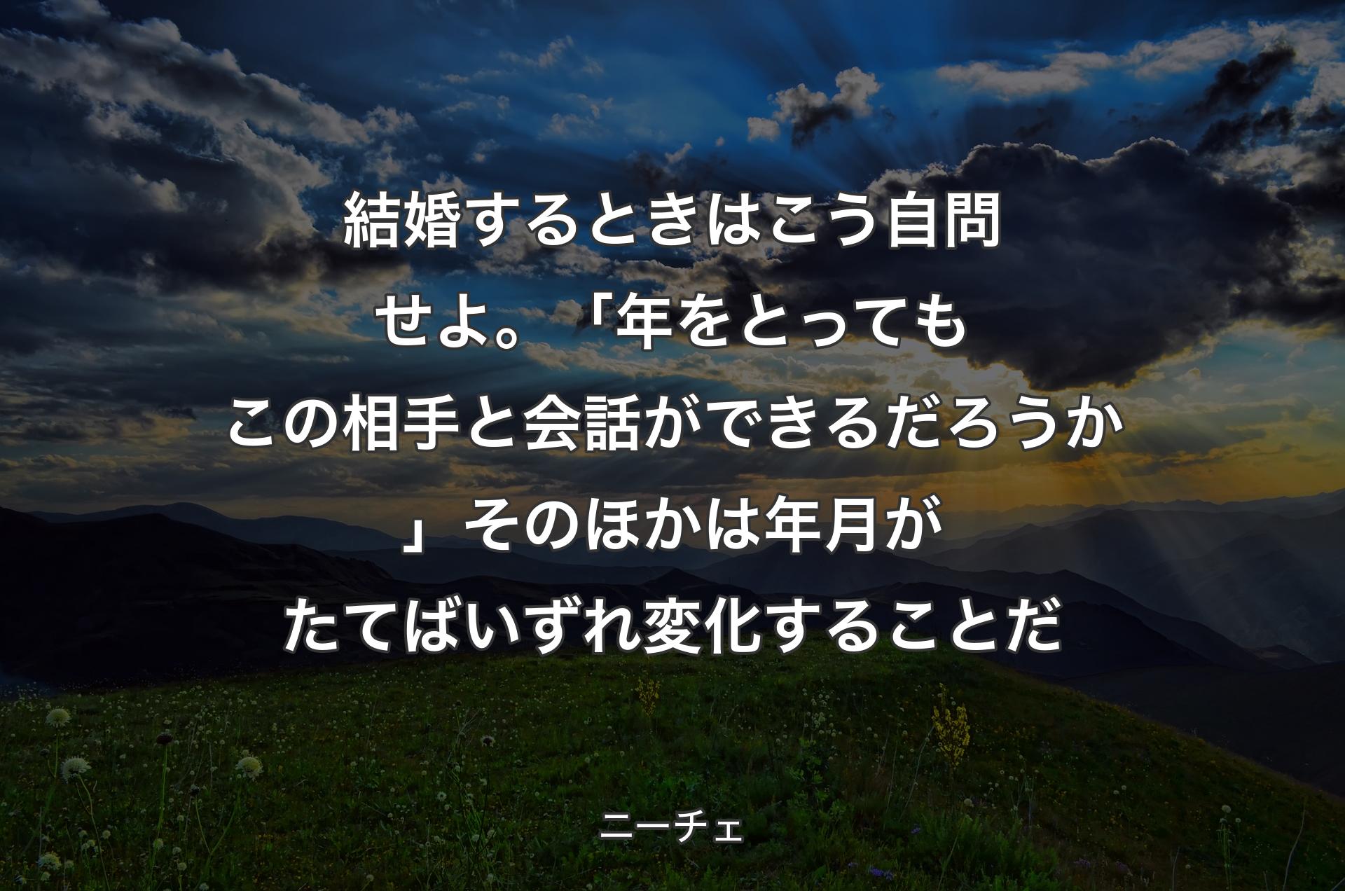 結婚するときはこう自問せよ。「年をとってもこの相手と会話ができるだろうか」そのほかは年月がたてばいずれ変化することだ - ニーチェ