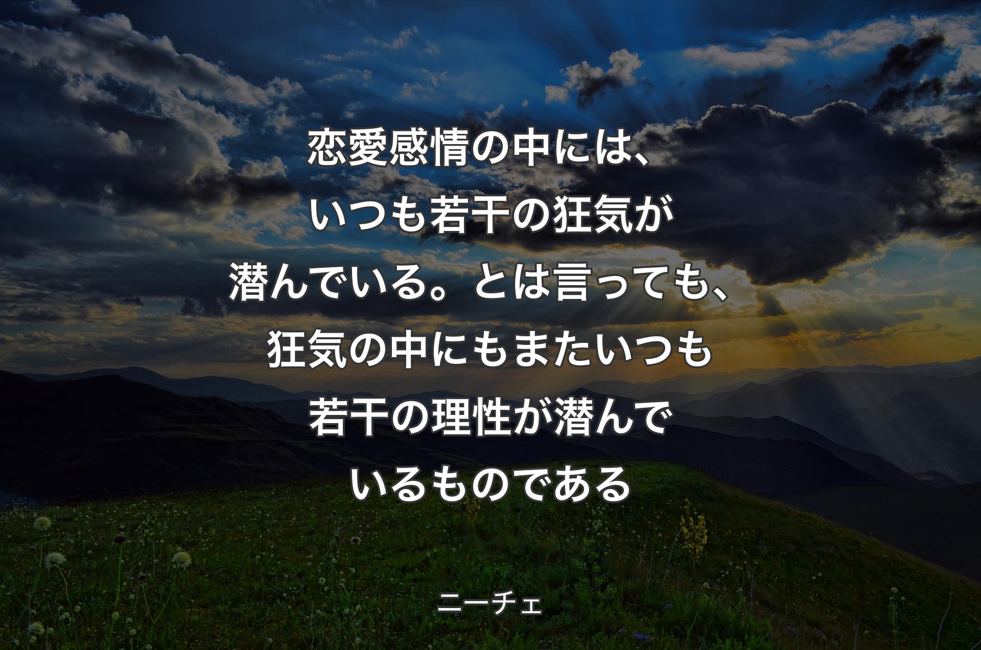 恋愛感情の中には、いつも若干の狂気が潜んでいる。とは言っても、狂気の中にもまたいつも若干の理性が潜んでいるものである - ニーチェ