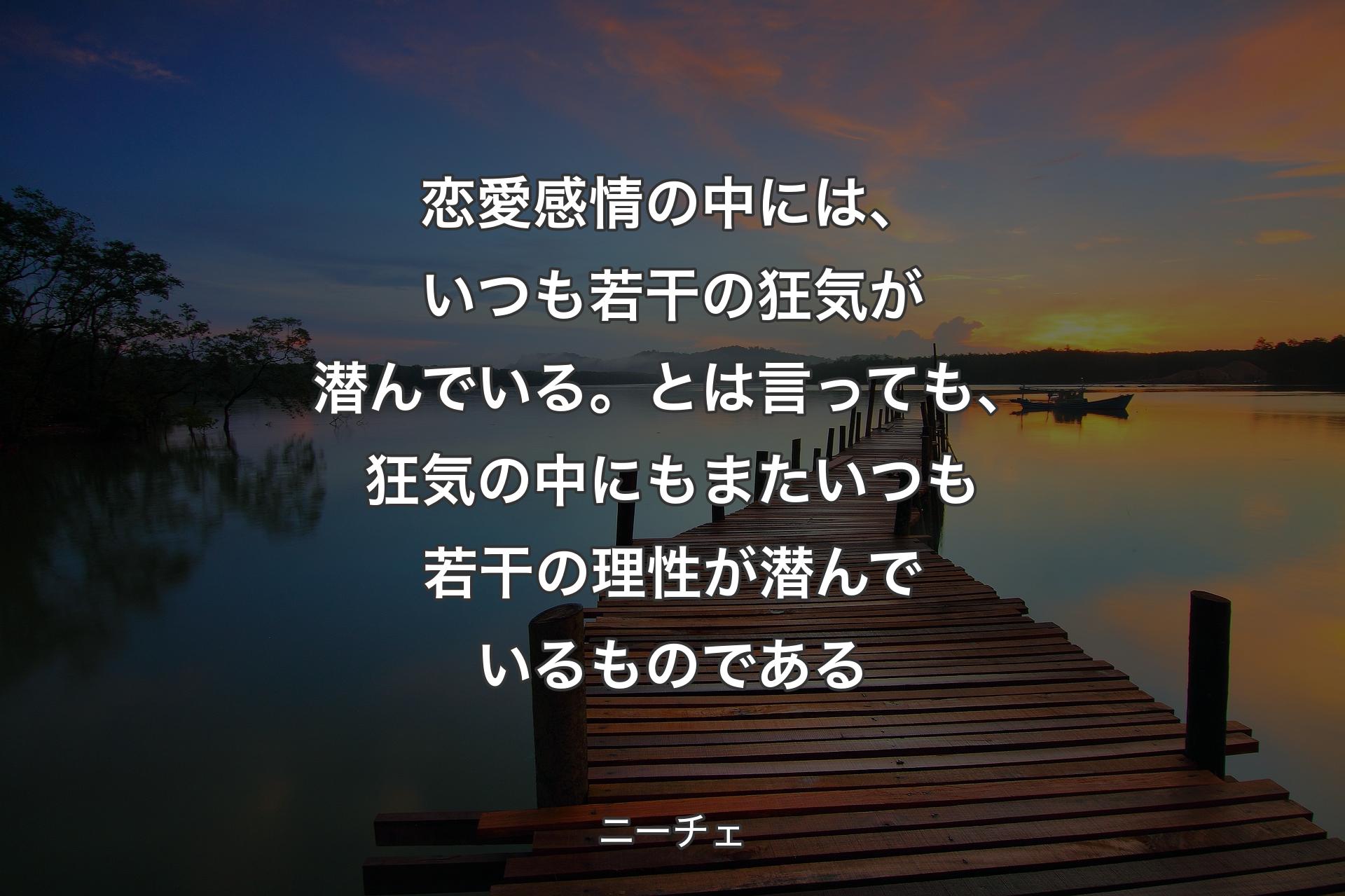 【背景3】恋愛感情の中には、いつも若干の狂気が潜んでいる。とは言っても、狂気の中にもまたいつも若干の理性が潜んでいるものである - ニーチェ