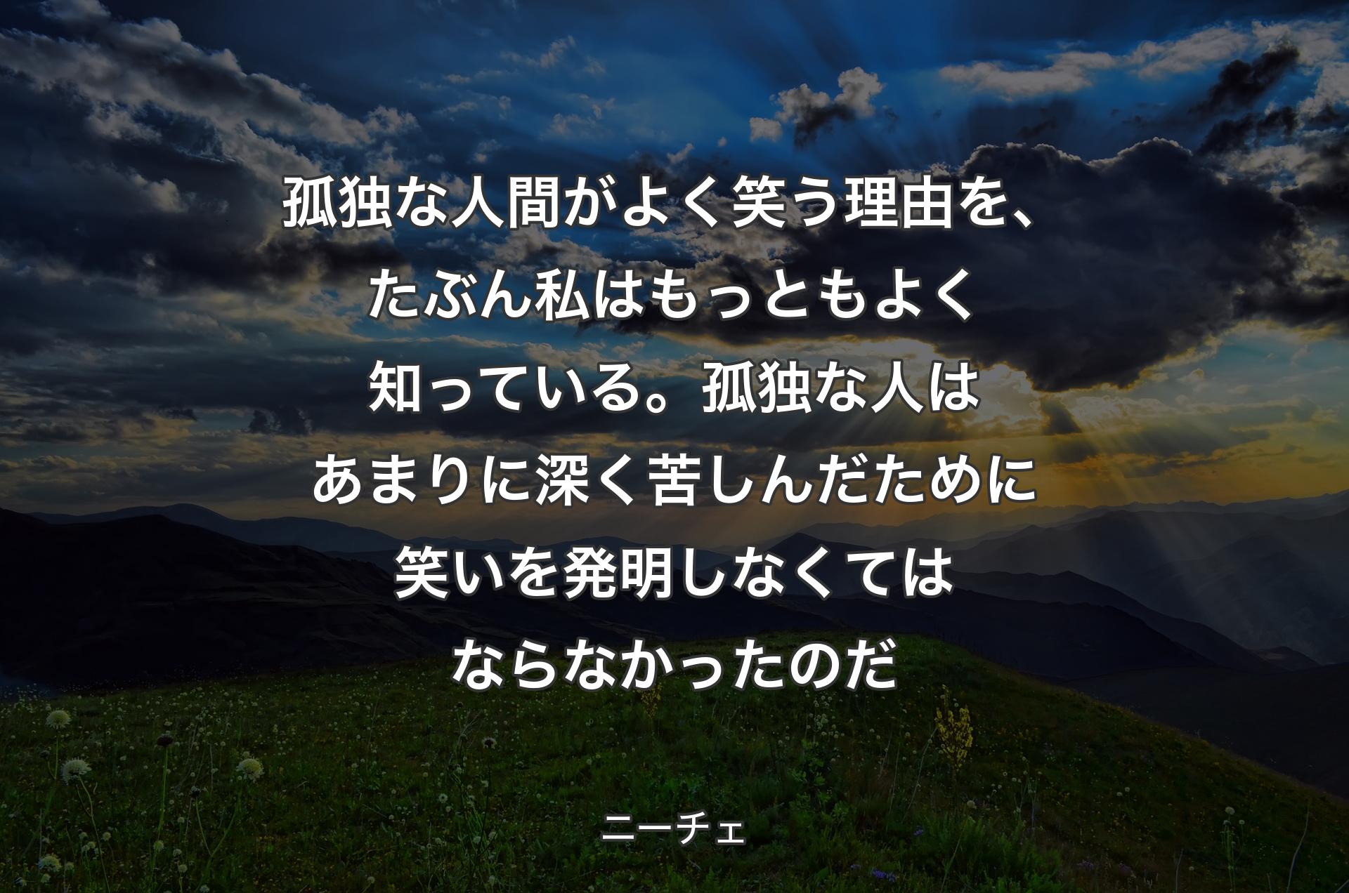 孤独な人間がよく笑う理由を、たぶん私はもっともよく知っている。孤独な人はあまりに深く苦しんだために笑いを発明しなくてはならなかったのだ - ニーチェ