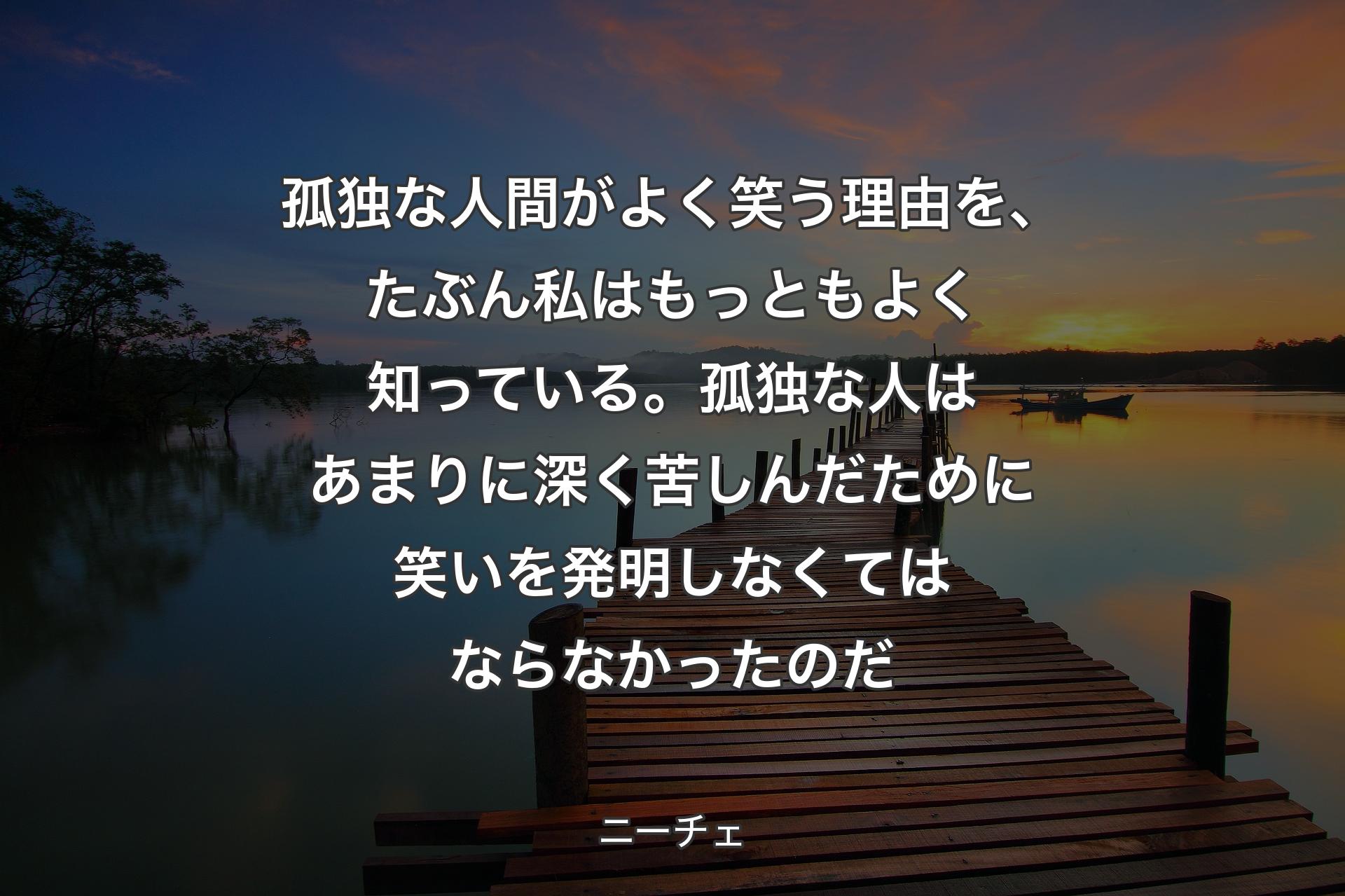 孤��独な人間がよく笑う理由を、たぶん私はもっともよく知っている。孤独な人はあまりに深く苦しんだために笑いを発明しなくてはならなかったのだ - ニーチェ