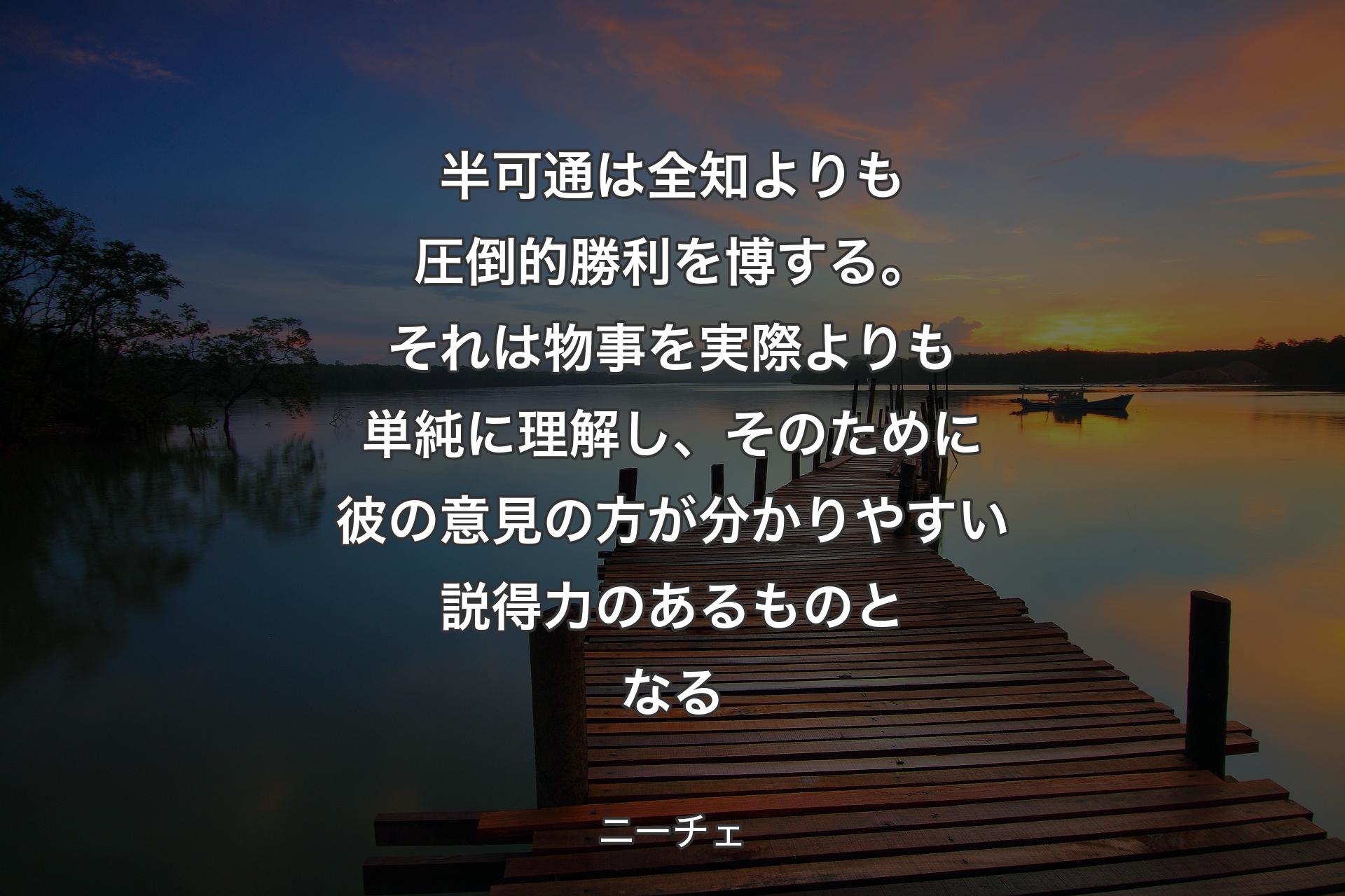 【背景3】半可通は全知よりも圧倒的勝利を博する。それは物事を実際よりも単純に理解し、そのために彼の意見の方が分かりやすい説得力のあるものとなる - ニーチェ