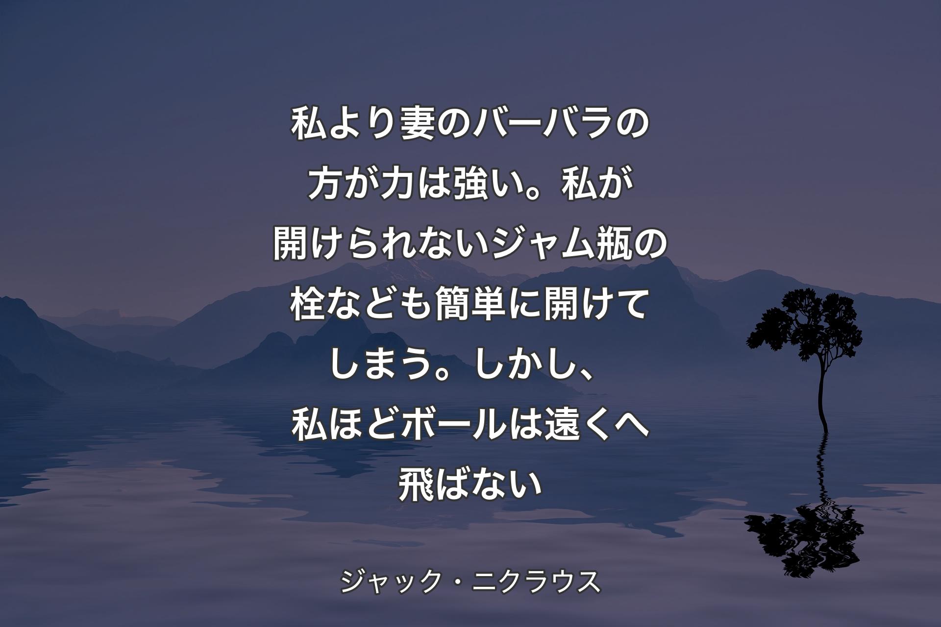 【背景4】私より妻のバーバラの方が力は強い。私が開けられないジャム瓶の栓なども簡単に開けてしまう。しかし、私ほどボールは遠くへ飛ばない - ジャック・ニクラウス