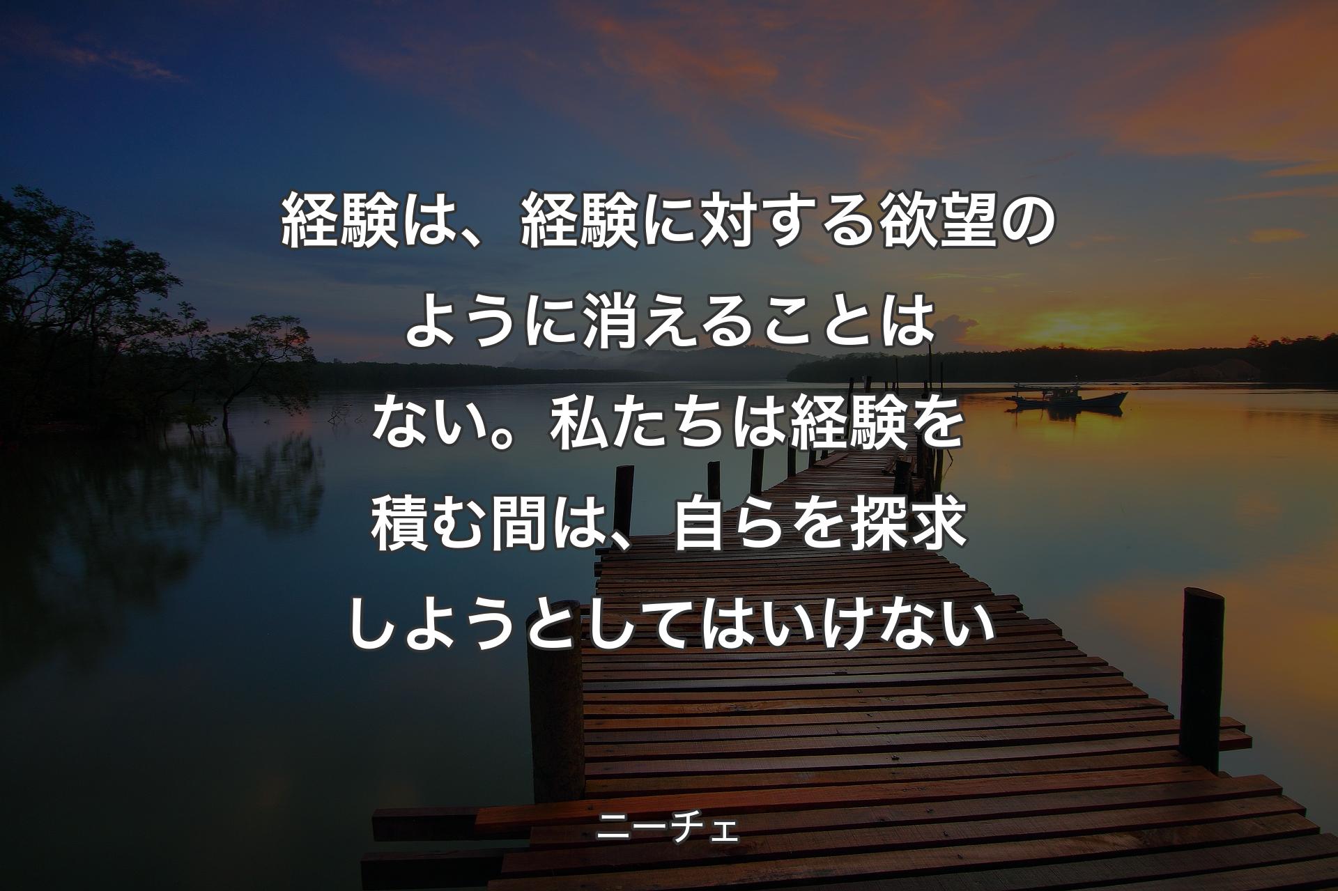 経験は、経験に対する欲望のように消えることはない。私たちは経験を積む間は、自らを探求しようとしてはいけない - ニーチェ