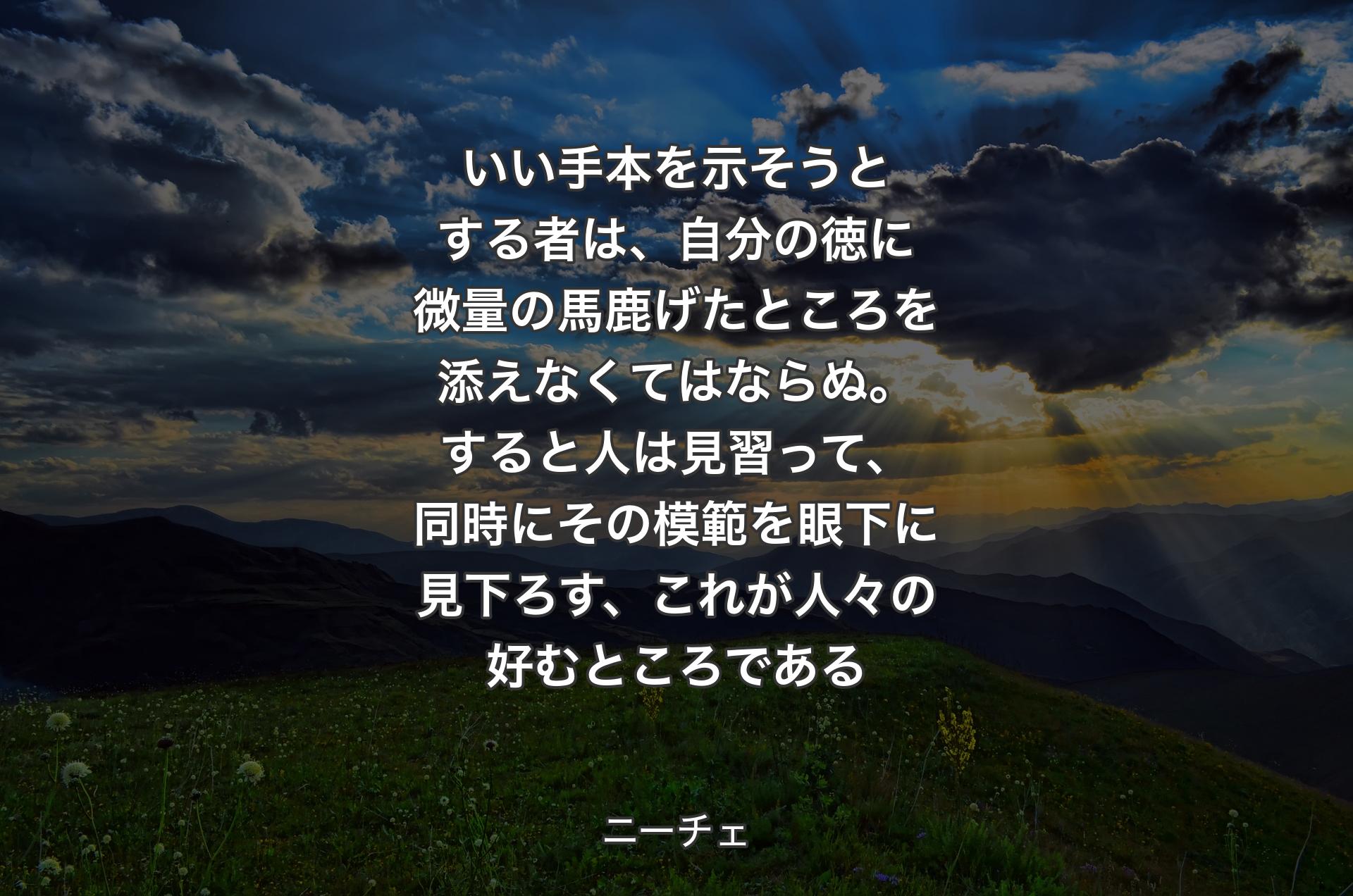 いい手本を示そうとする者は、自分の徳に微量の馬鹿げたところを添えなくてはならぬ。すると人は見習って、同時にその模範を眼下に見下ろす、これが人々の好むところである - ニーチェ