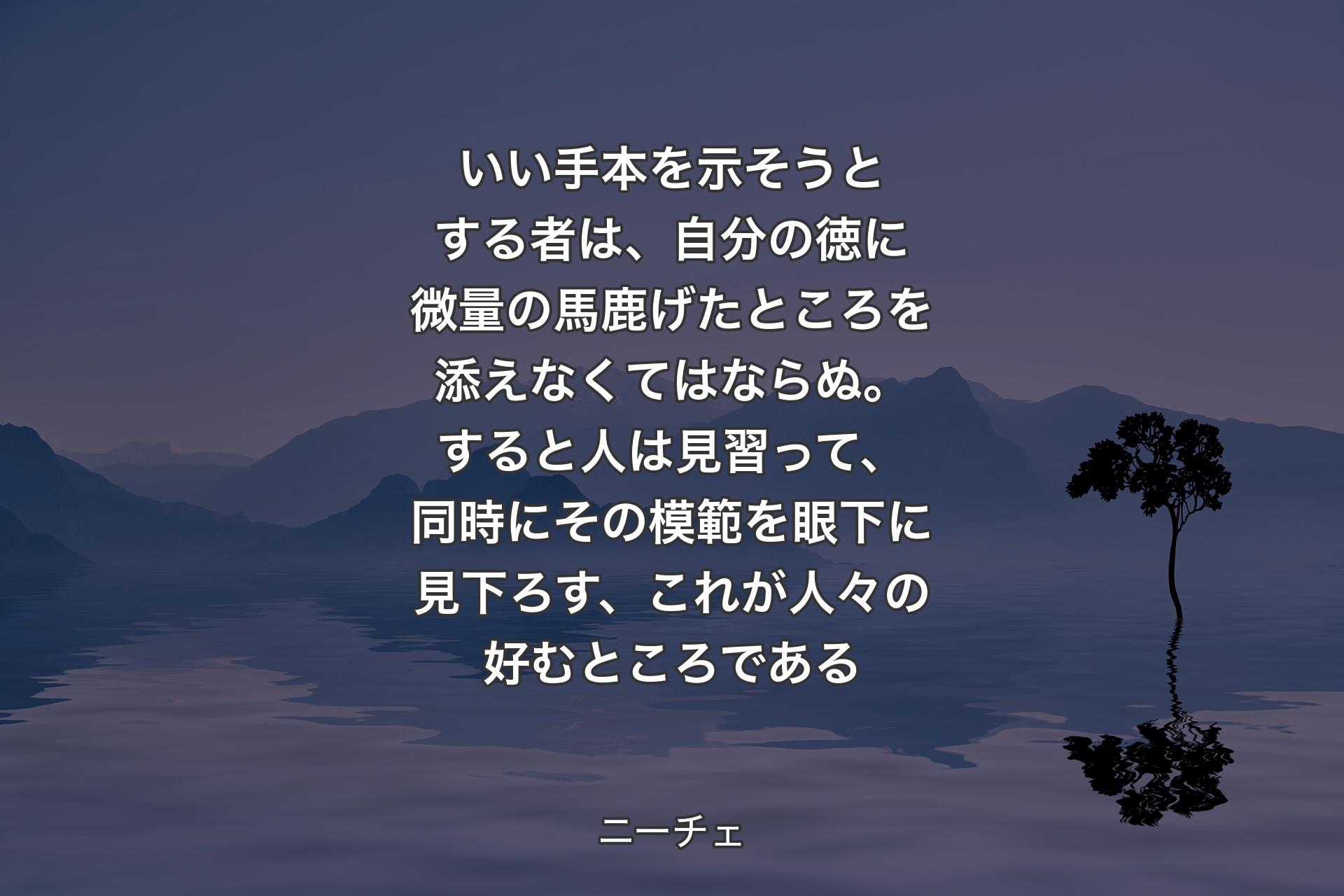 いい手本を示そうとする者は、自分の徳に微量の馬鹿げたところを添えなくてはならぬ。すると人は見習って、同時にその模範を眼下に見下ろす、これが人々の好むところである - ニーチェ