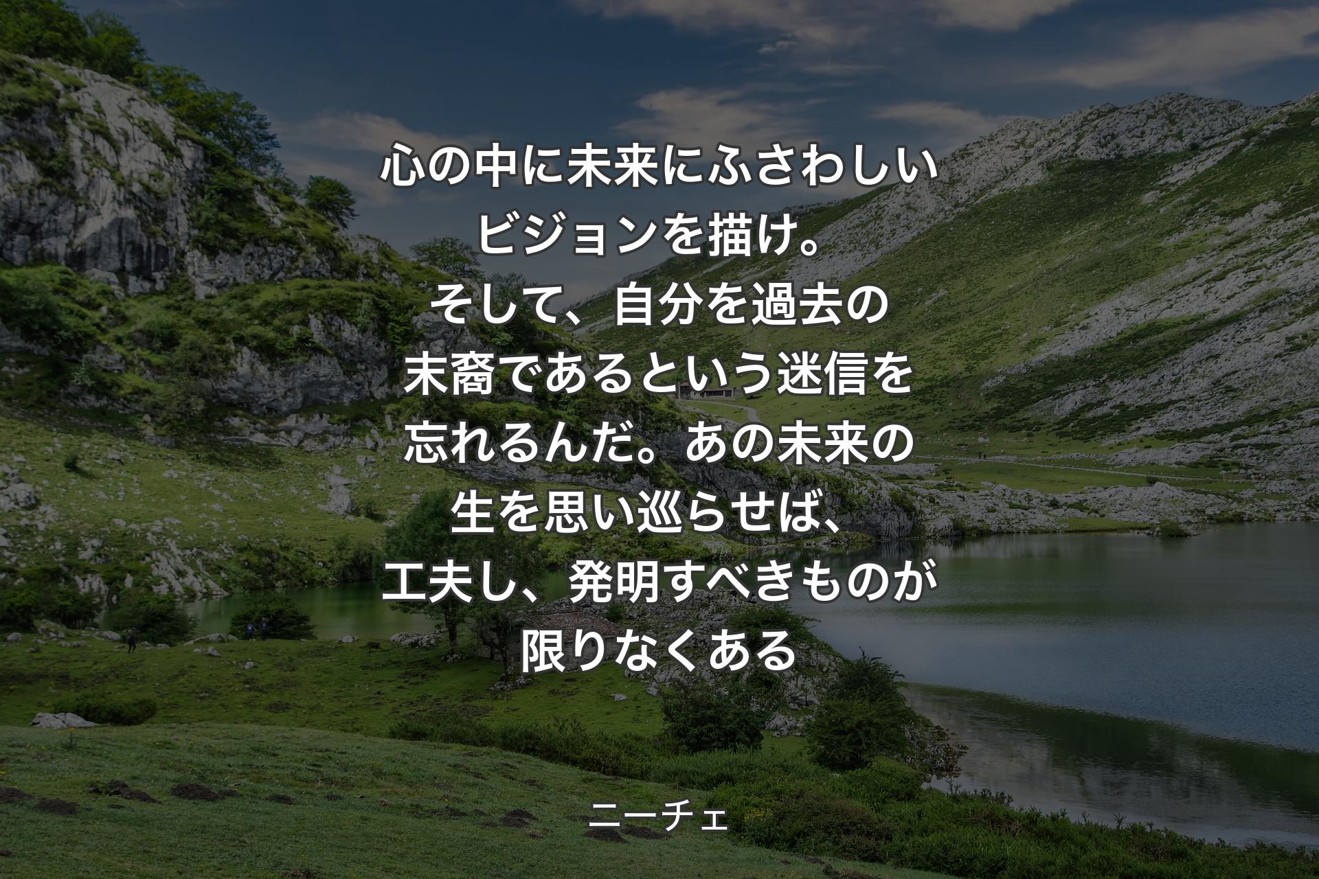 心の中に未来にふさわしいビジョンを描け。そして、自分を過去の末裔であるという迷信を忘れるんだ。あの未来の生を思い巡らせば、工夫し、発明すべきものが限りなくある - ニーチェ