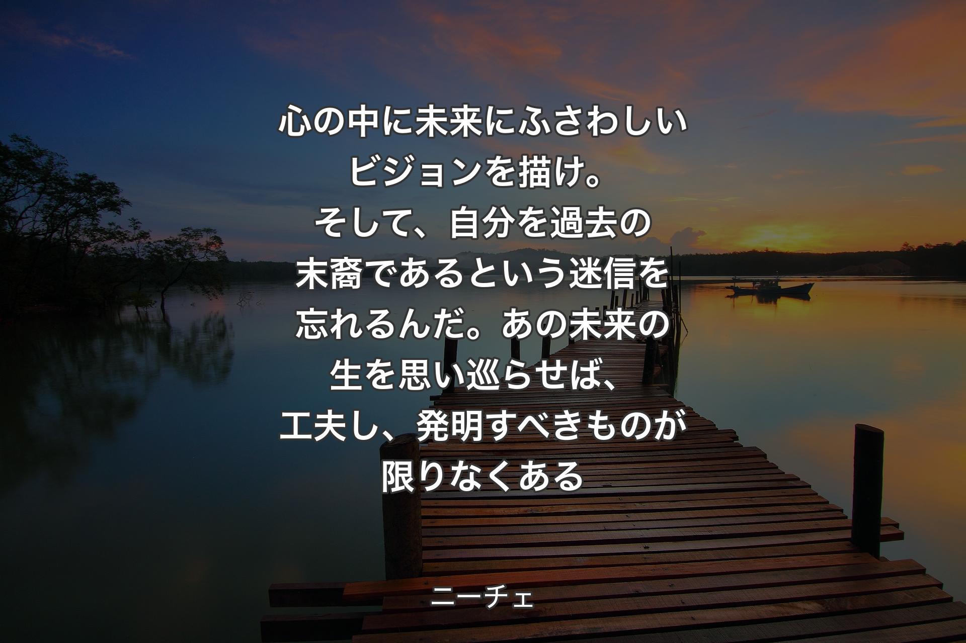 【背景3】心の中に未来にふさわしいビジョンを描け。そして、自分を過去の末裔であるという迷信を忘れるんだ。あの未来の生を思い巡らせば、工夫し、発明すべきものが限りなくある - ニーチェ