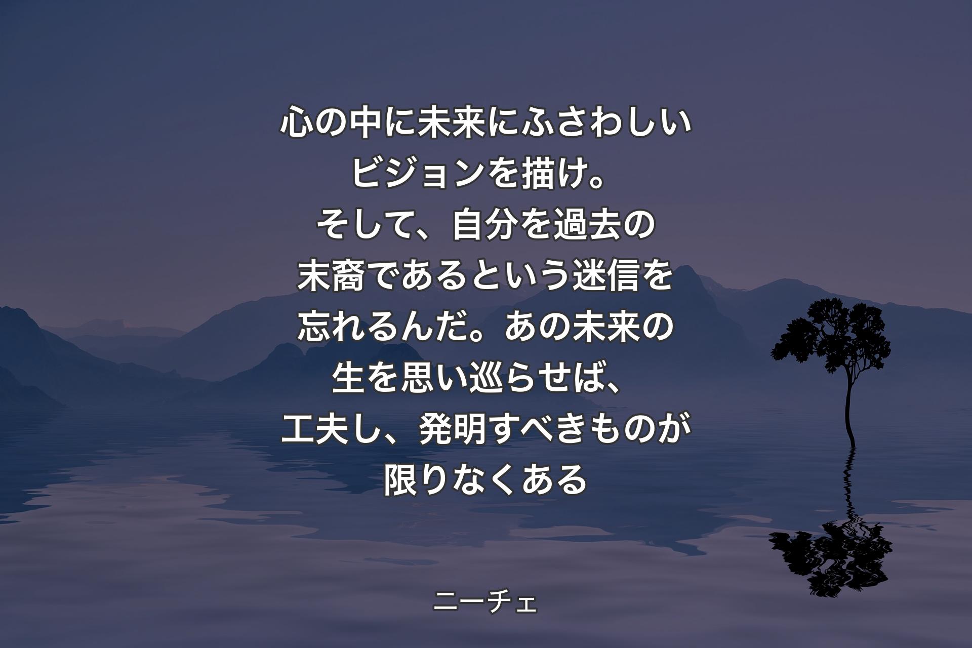 心の中に未来にふさわしいビジョンを描け。そして、自分を過去の末裔であるという迷信を忘れるんだ。あの未来の生を思い巡らせば、工夫し、発明すべきものが限りなくある - ニーチェ