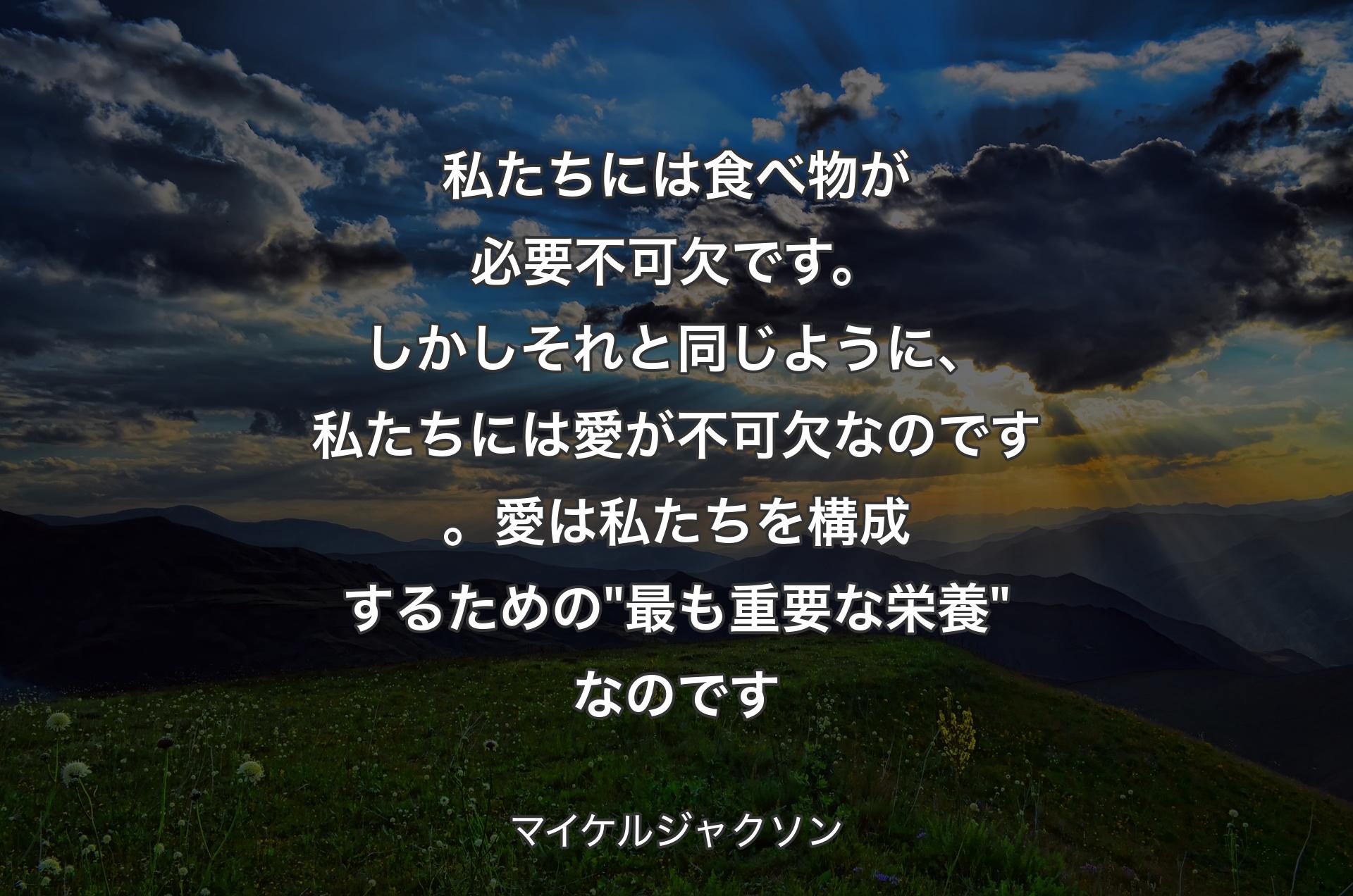 私たちには食べ物が必要不可欠です。しかしそれと同じように、私たちには愛が不可欠なのです。愛は私たちを構成するための "最も重要な栄養" なのです - マイケルジャクソン