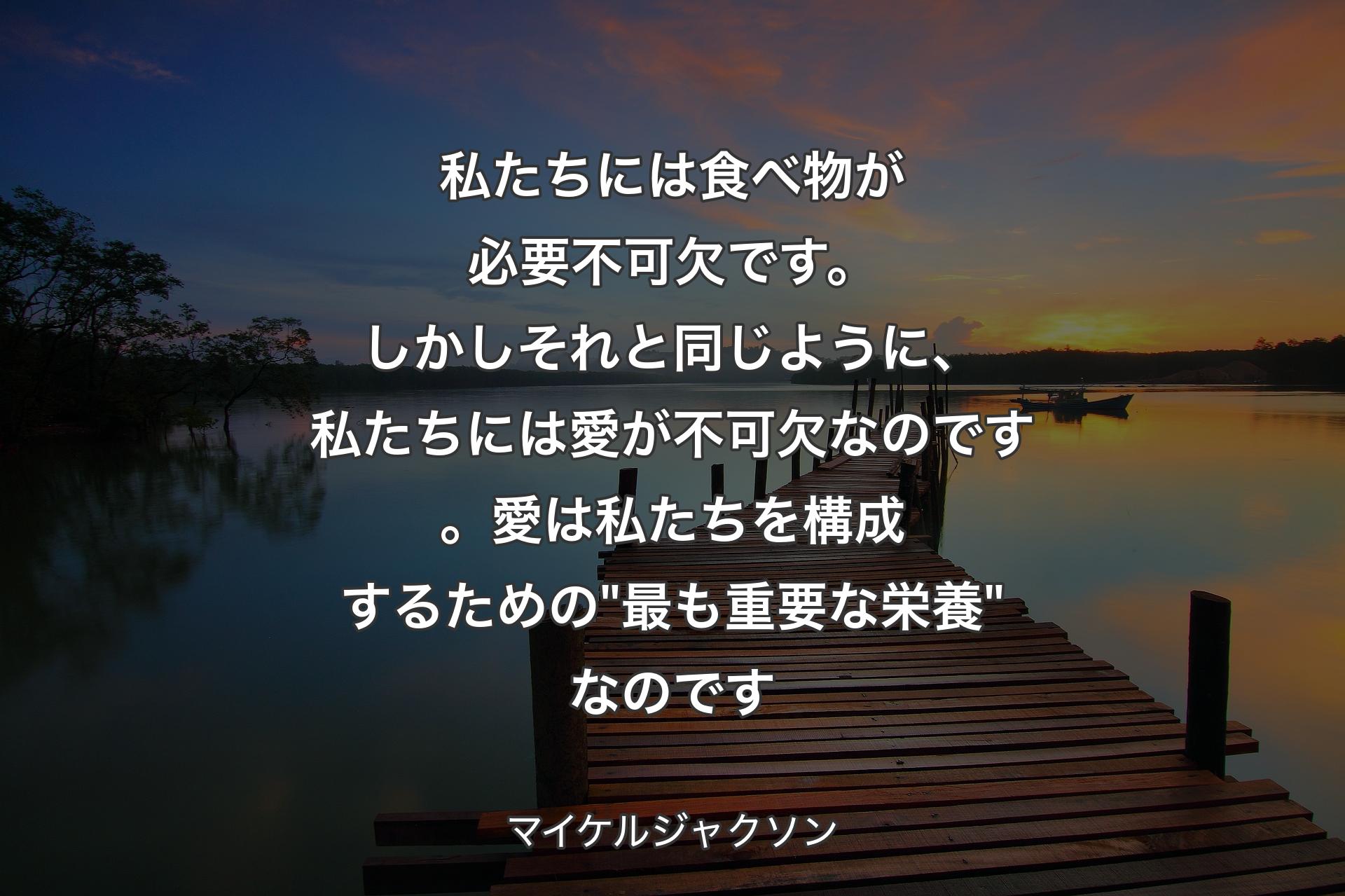 私たちには食べ物が必要不可欠です。しかしそれと同じように、私たちには愛が不可欠なのです。愛は私たちを構成するための "最も重要な栄養" なのです - マイケルジャクソン