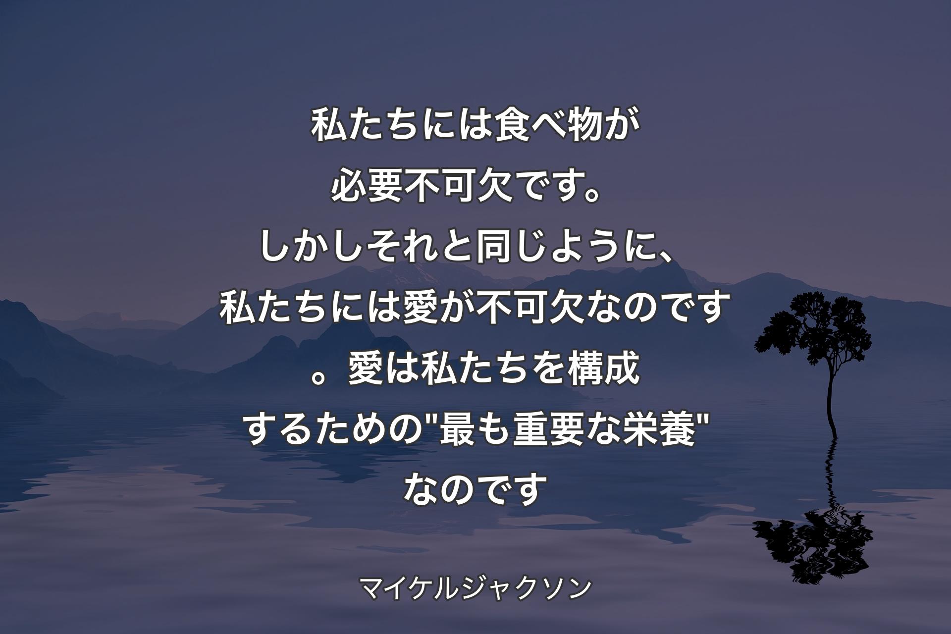 私たちには食べ物が必要不可欠です。しかしそれと同じように、私たちには愛が不可欠なのです。愛は私たちを構成するための "最も重要な栄養" なのです - マイケルジャクソン