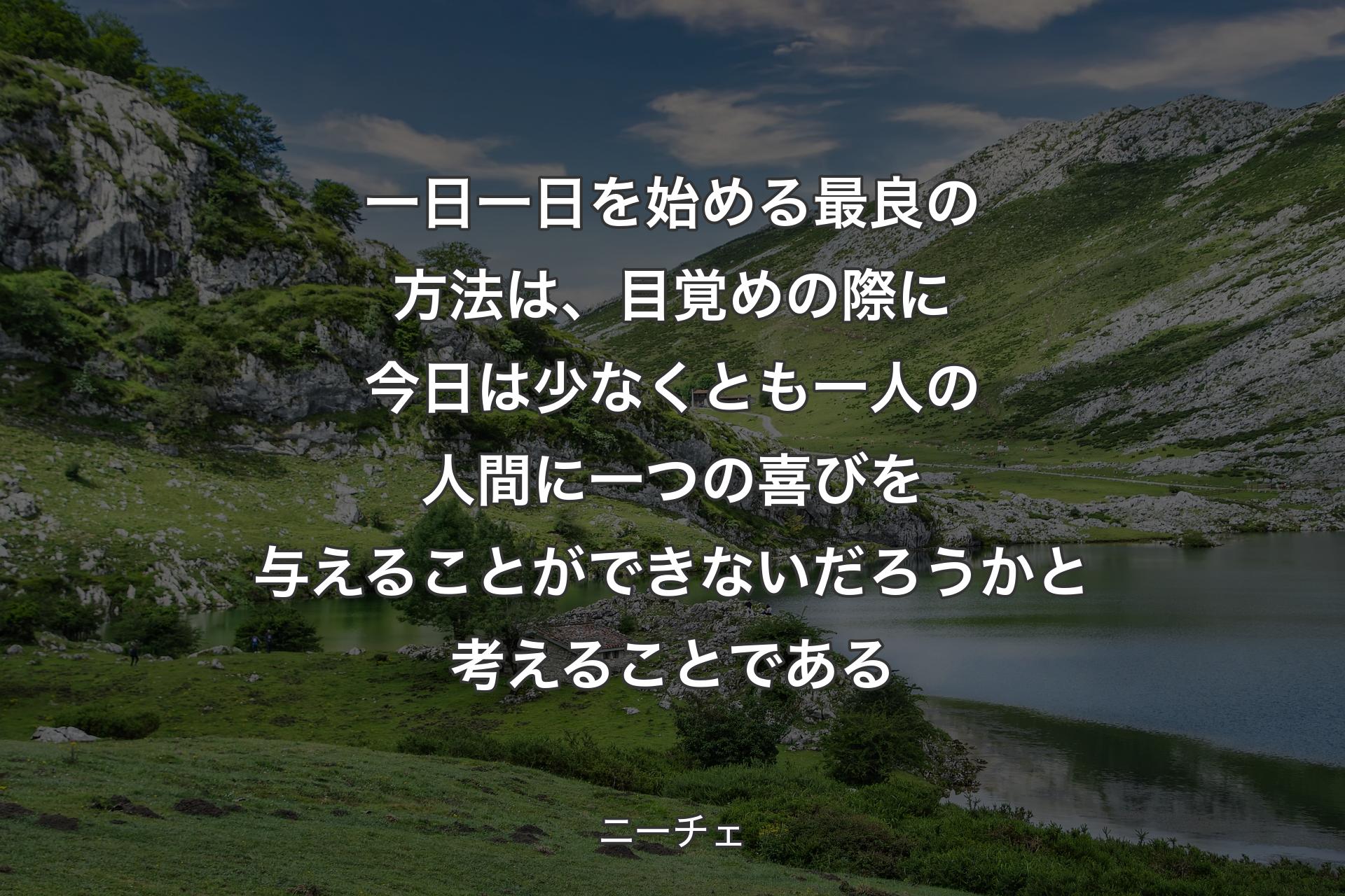 一日一日を始める最良の方法は、目覚めの際に今日は少なくとも一人の人間に一つの喜びを与えることができないだろうかと考えることである - ニーチェ