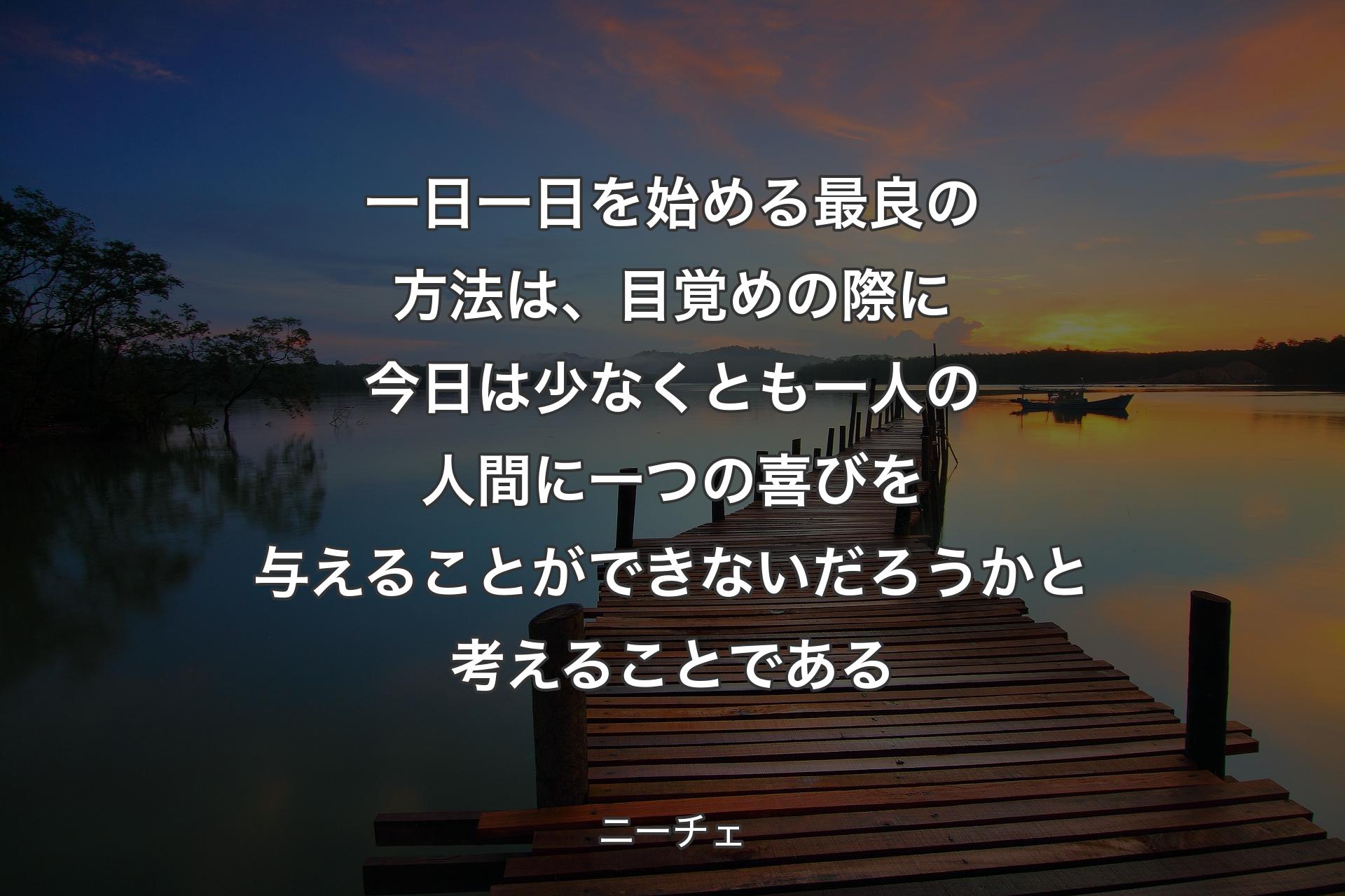 一日一日を始める最良の方法は、目覚めの際に今日は少なくとも一人の人間に一つの喜びを与えることができないだろうかと考えることである - ニーチェ