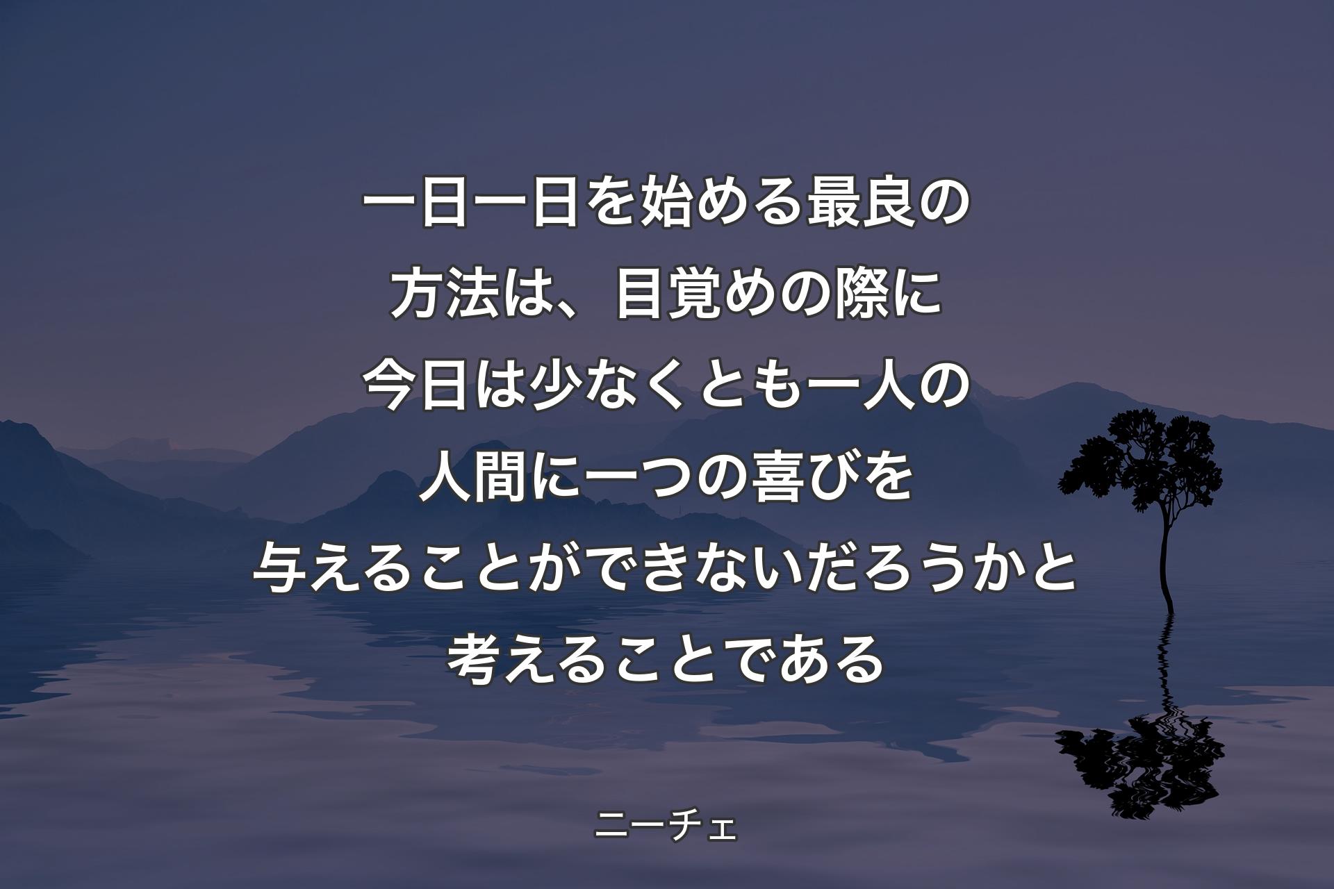 一日一日を始める最良の方法は、目覚めの際に今日は少なくとも一人の人間に一つの喜びを与えることができないだろうかと考えることである - ニーチェ