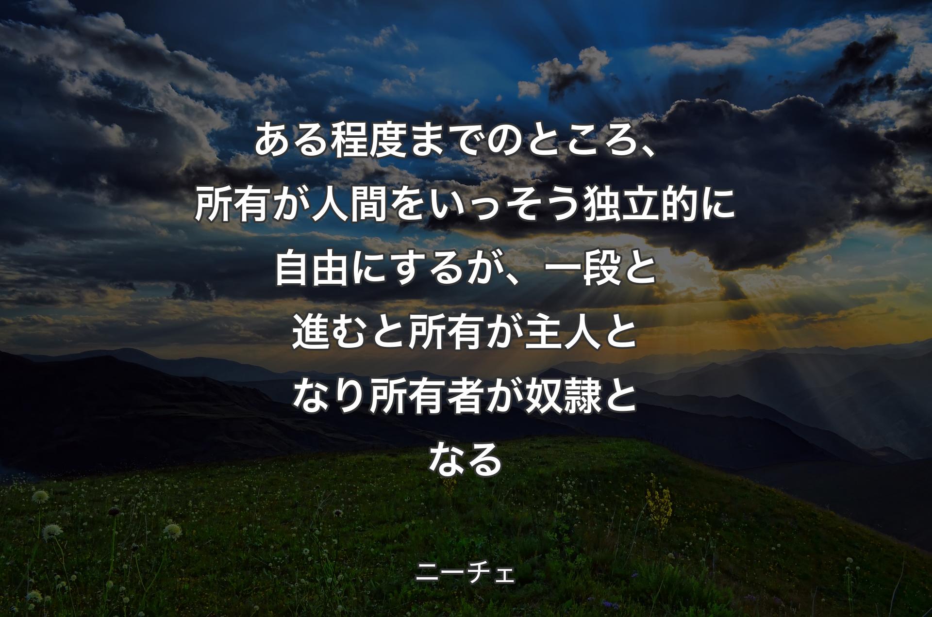 ある程度までのところ、所有が人間をいっそう独立的に自由にするが、一段と進むと所有が主人となり所有者が奴隷となる - ニーチェ