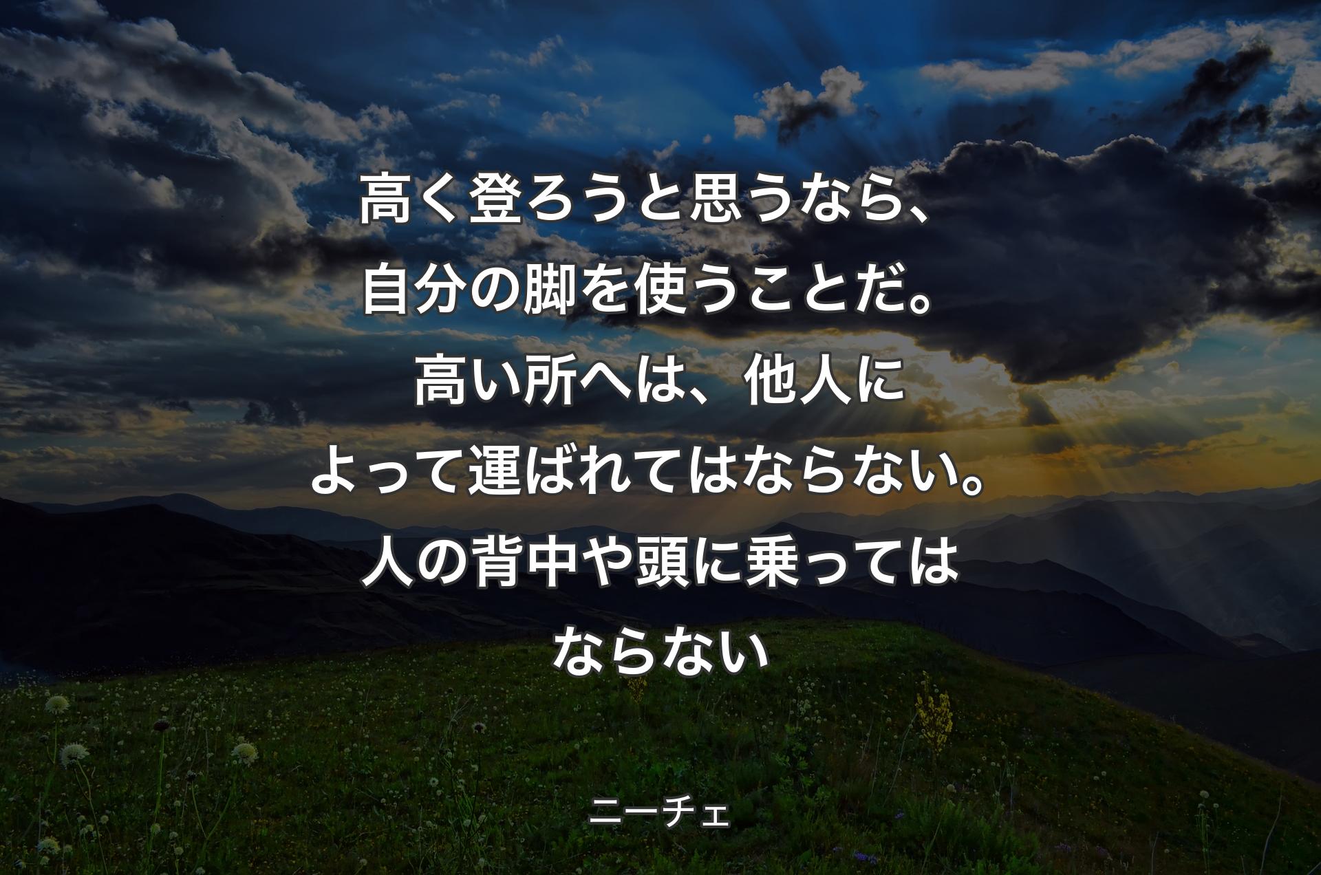 高く登ろうと思うなら、自分の脚を使うことだ。高い所へは、他人によって運ばれてはならない。人の背中や頭に乗ってはならない - ニーチェ