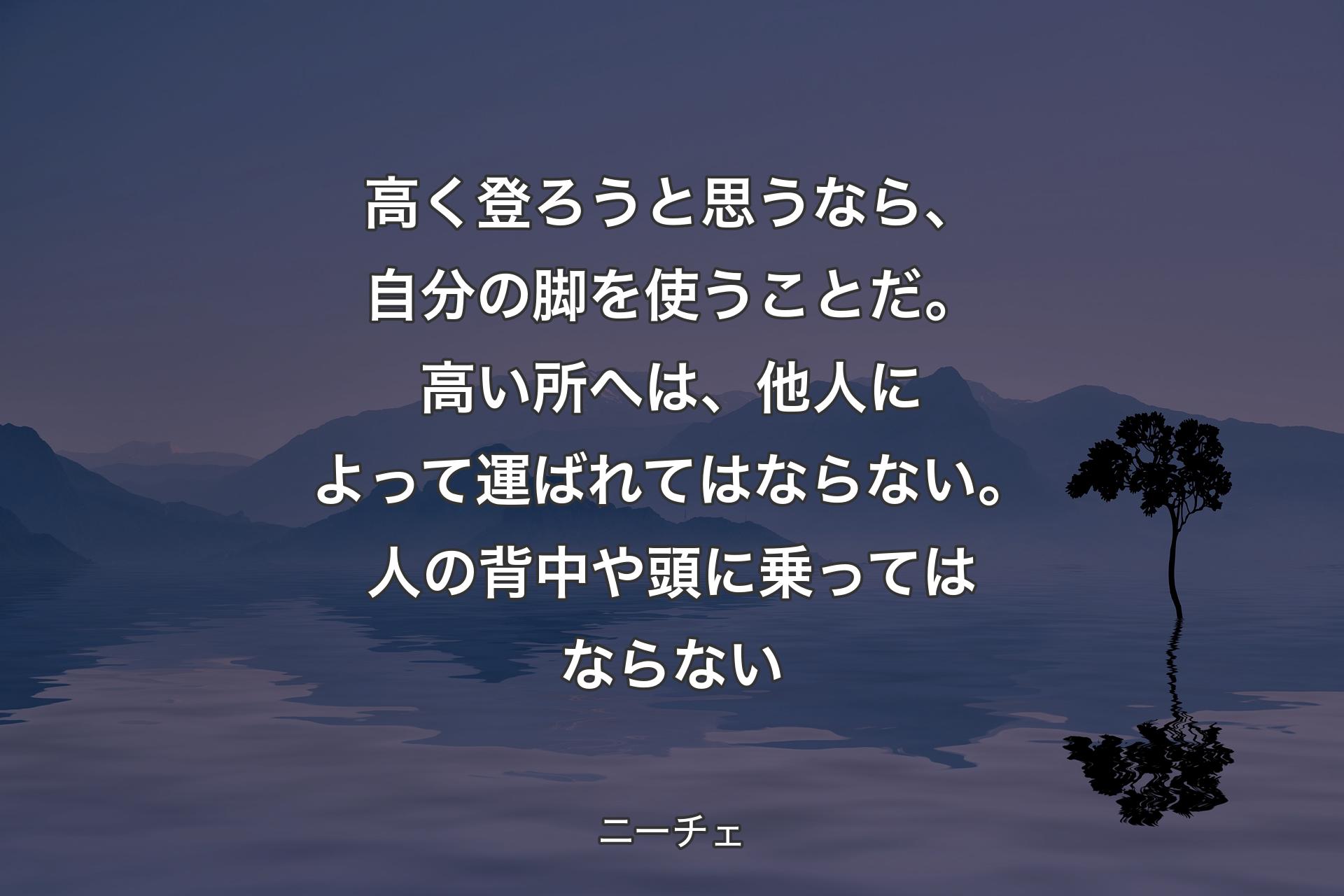 【背景4】高く登ろうと思うなら、自分の脚を使うことだ。高い所へは、他人によって運ばれてはならない。人の背中や頭に乗ってはならない - ニーチェ