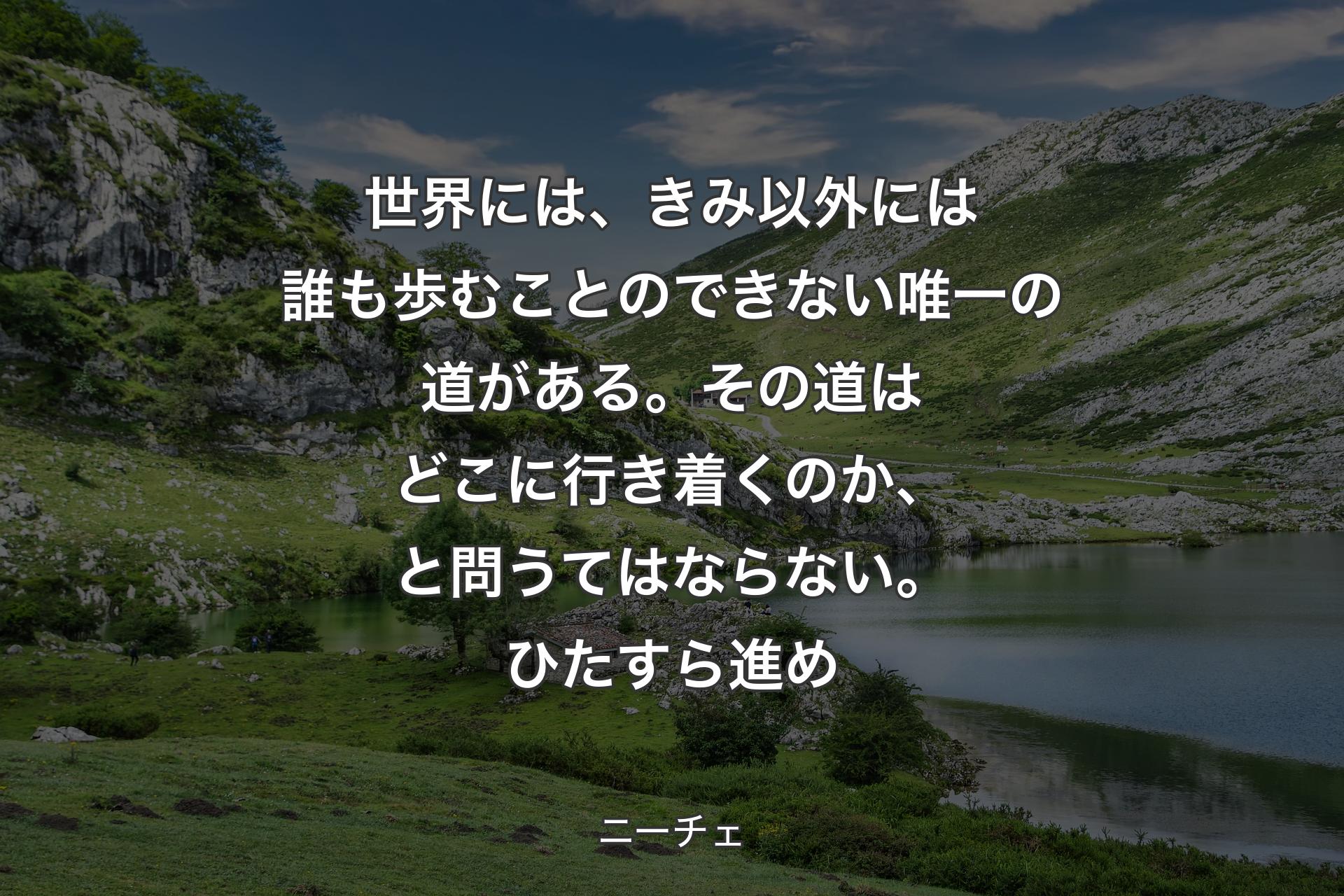 【背景1】世界には、きみ以外には誰も歩むことのできない唯一の道がある。その道はどこに行き着くのか、と問うてはならない。ひたすら進め - ニーチェ