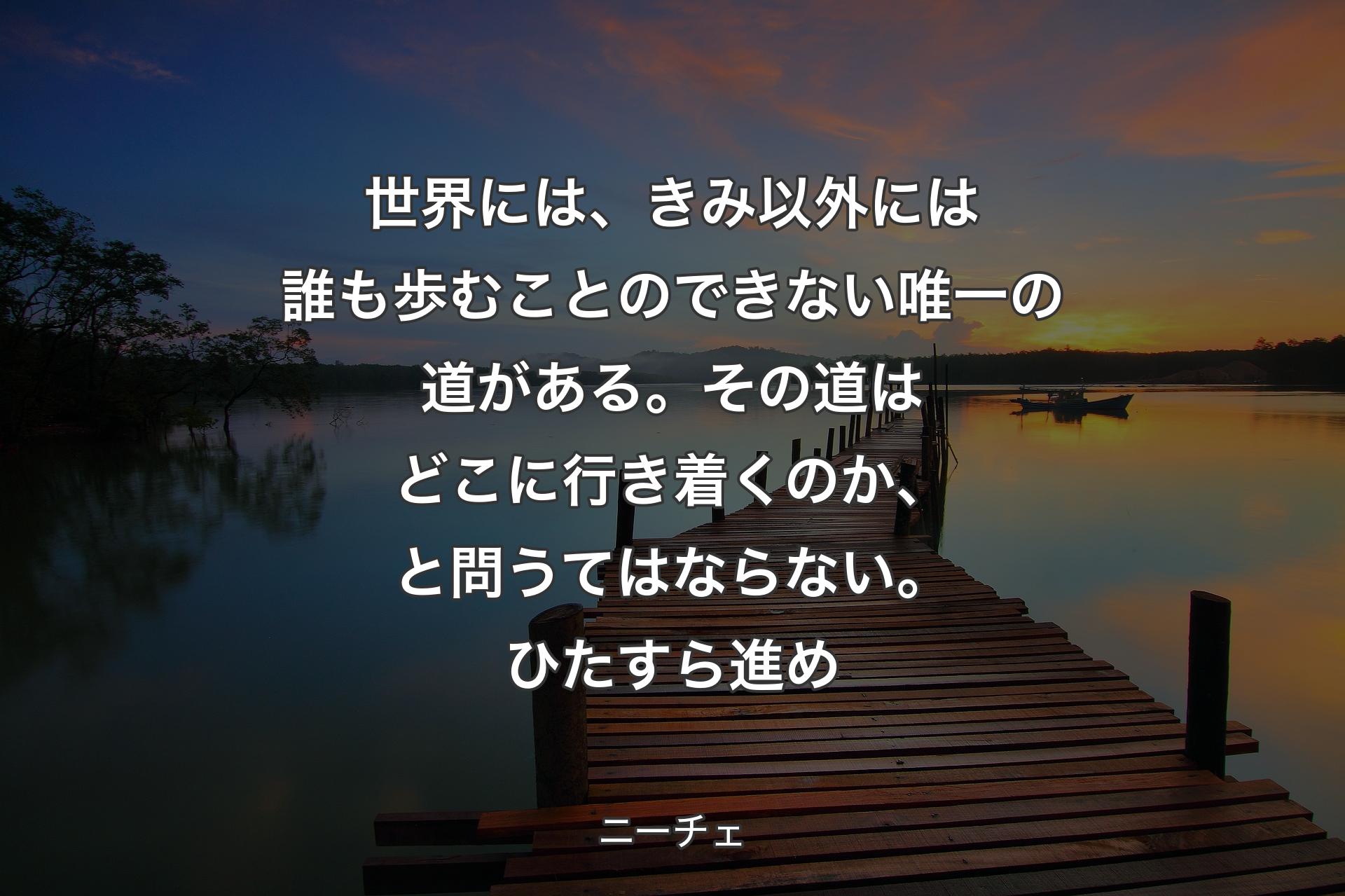 【背景3】世界には、きみ以外には誰も歩むことのできない唯一の道がある。その道はどこに行き着くのか、と問うてはならない。ひたすら進め - ニーチェ