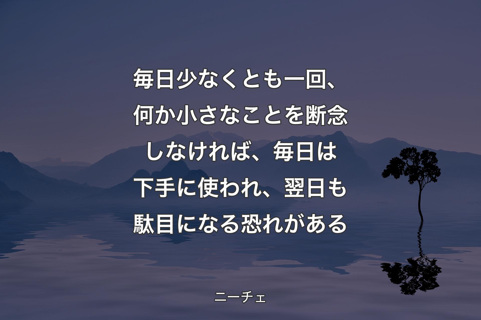 毎日少なくとも一回、何か小さなことを断念しなければ、毎日は下手に使われ、翌日も駄目になる恐れがある - ニーチェ