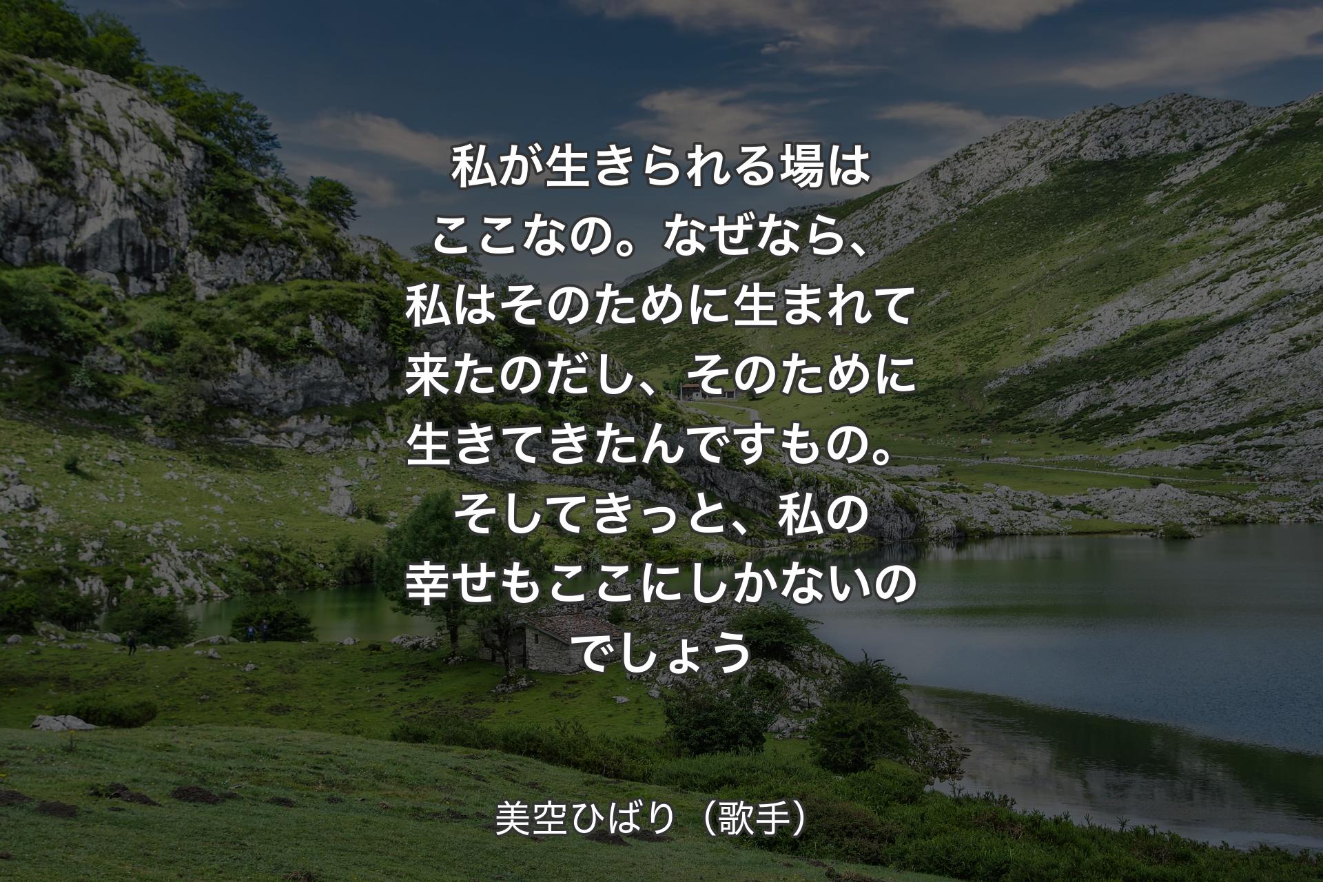 【背景1】私が生きられる場はここなの。なぜなら、私はそのために生まれて来たのだし、そのために生きてきたんですもの。そしてきっと、私の幸せもここにしかないのでしょう - 美空ひばり（歌手）