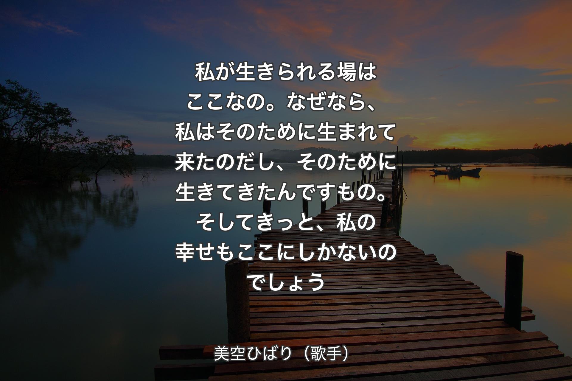 私が生きられる場はここなの。なぜなら、私はそのために生まれて来たのだし、そのために生きてきたんですもの。そしてきっと、私の幸せもここにしかないのでしょう - 美空ひばり（歌手）