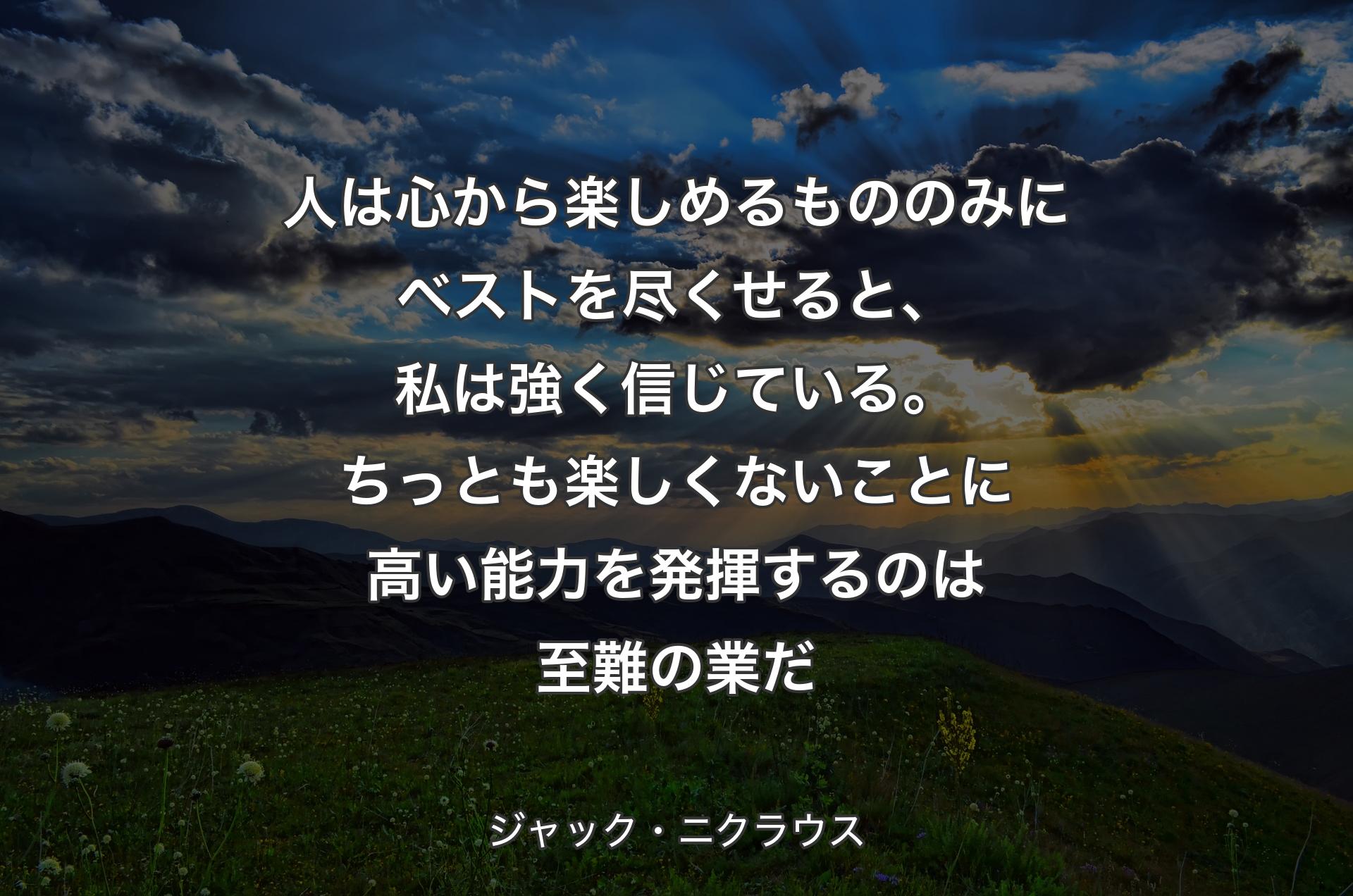 人は心から楽しめるもののみにベストを尽くせると、私は強く信じている。ちっとも楽しくないことに高い能力を発揮するのは至難の業だ - ジャック・ニクラウス