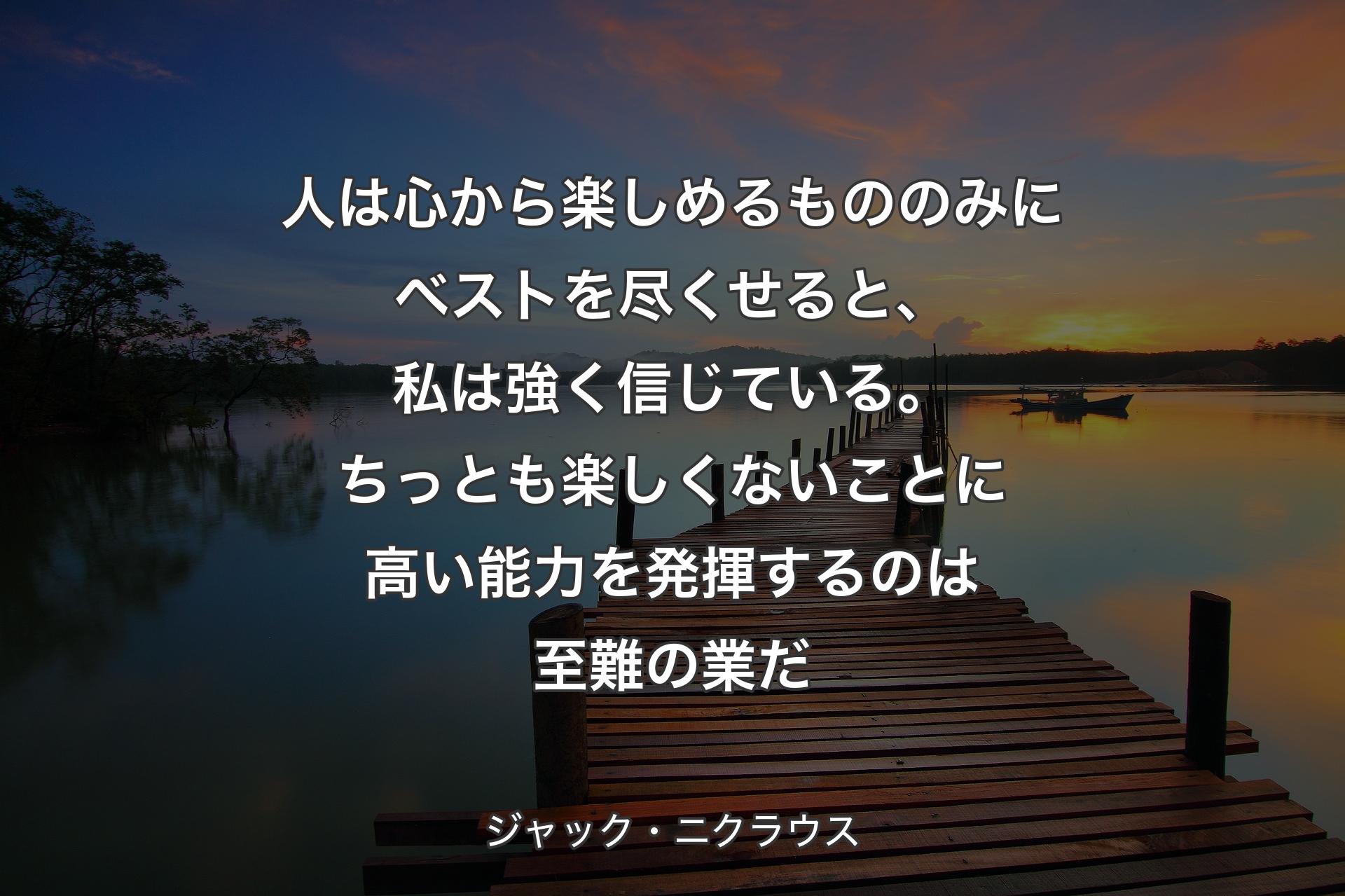 【背景3】人は心から楽しめるもののみにベストを尽くせると、私は強く信じている。ちっとも楽しくないことに高い能力を発揮するのは至難の業だ - ジャック・ニクラウス