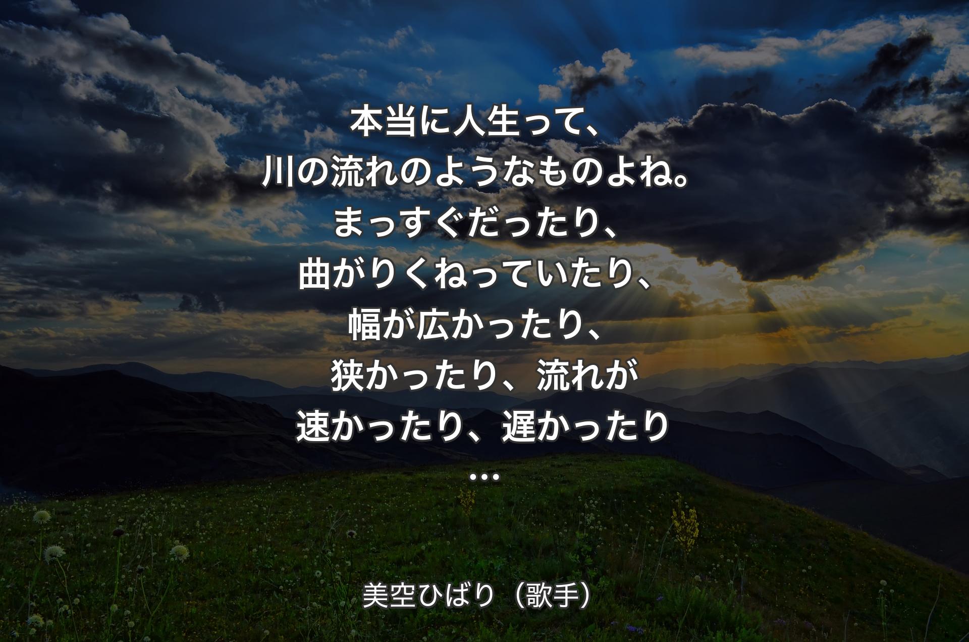 本当に人生って、川の流れのようなものよね。まっすぐだったり、曲がりくねっていたり、幅が広かったり、狭かったり、流れが速かったり、遅かったり… - 美空ひばり（歌手）