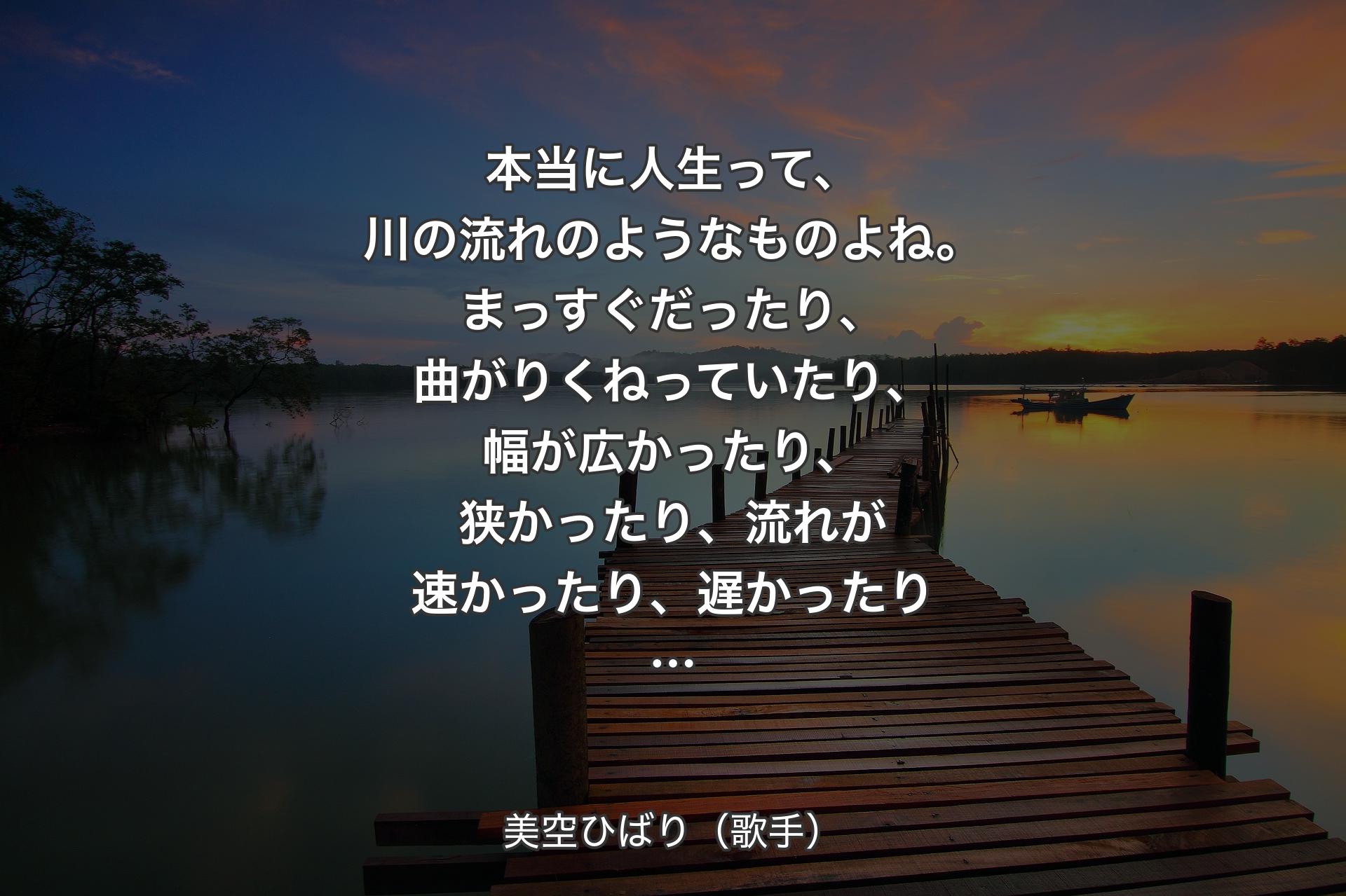 本当に人生って、川の流れのようなものよね。まっすぐだったり、曲がりくねっていたり、幅が広かったり、狭かったり、流れが速かったり、遅かったり… - 美空ひばり（歌手）