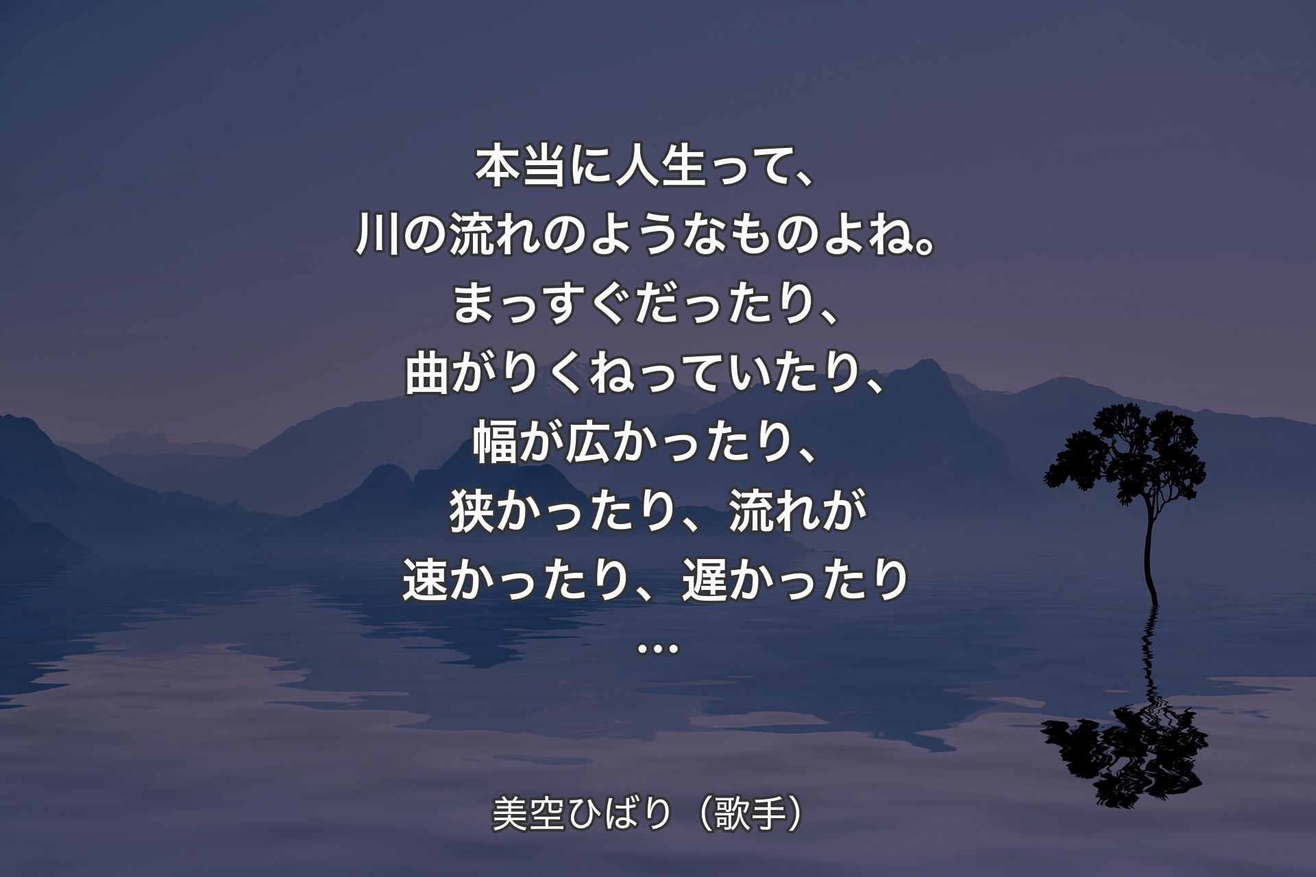 【背景4】本当に人生って、川の流れのようなものよね。まっすぐだったり、曲がりくねっていたり、幅が広かったり、狭かったり、流れが速かったり、遅かったり… - 美空ひばり（歌手）