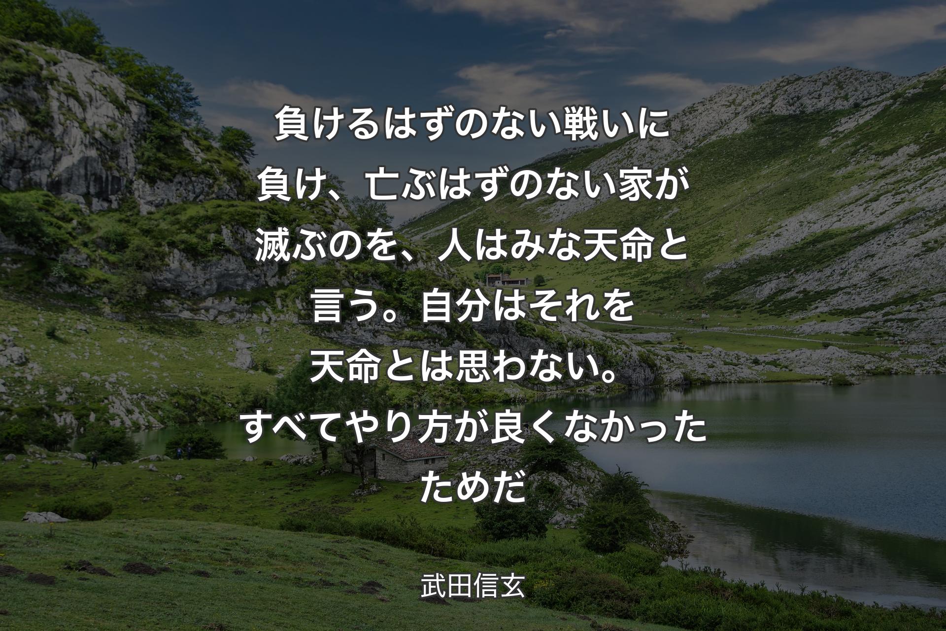 負けるはずのない戦いに負け、亡ぶはずのな��い家が滅ぶのを、人はみな天命と言う。自分はそれを天命とは思わない。すべてやり方が良くなかったためだ - 武田信玄