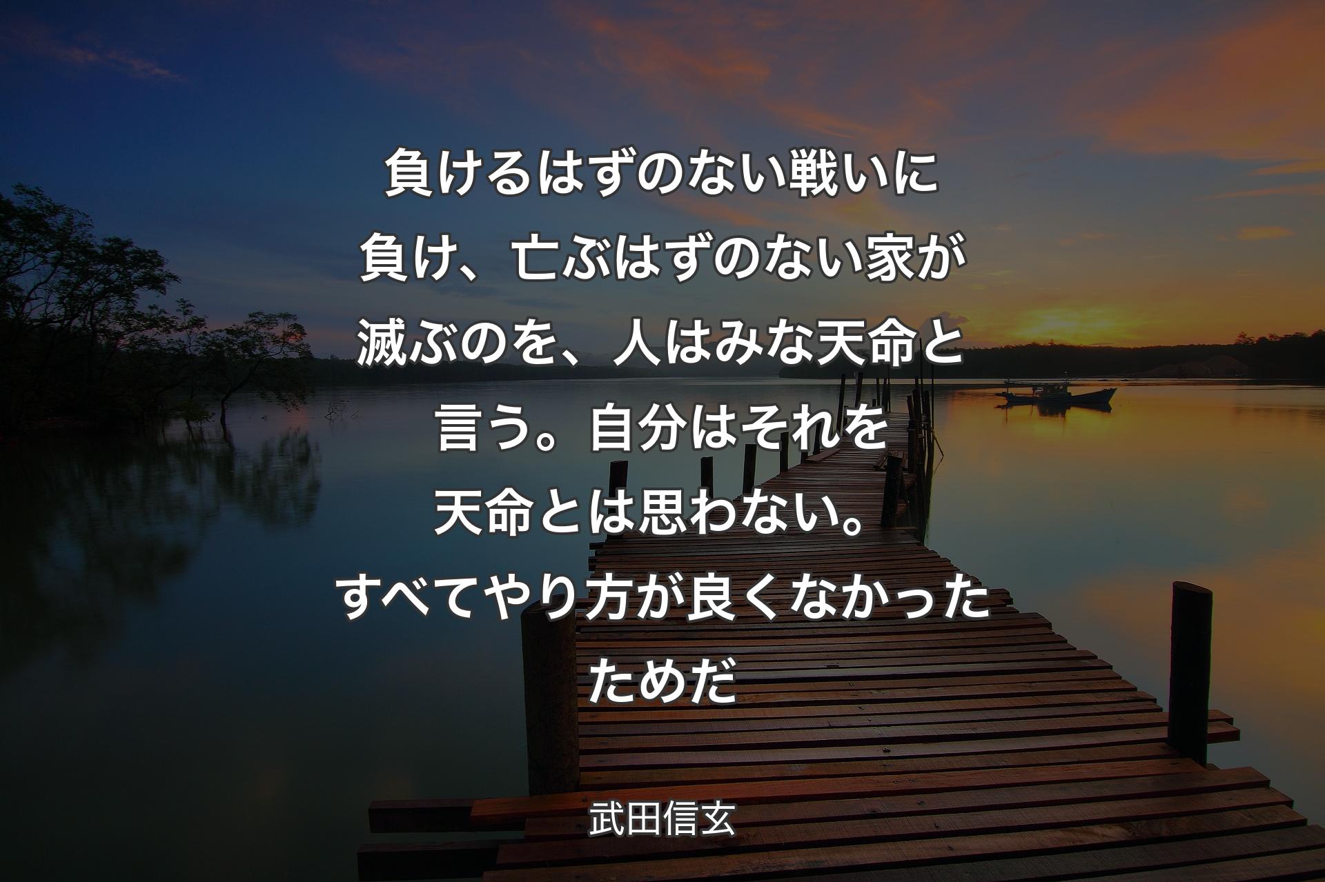 【背景3】負けるはずのない戦いに負け、亡ぶはずのない家が滅ぶのを、人はみな天命と言う。自分はそれを天命とは思わない。すべてやり方が良くなかったためだ - 武田信玄