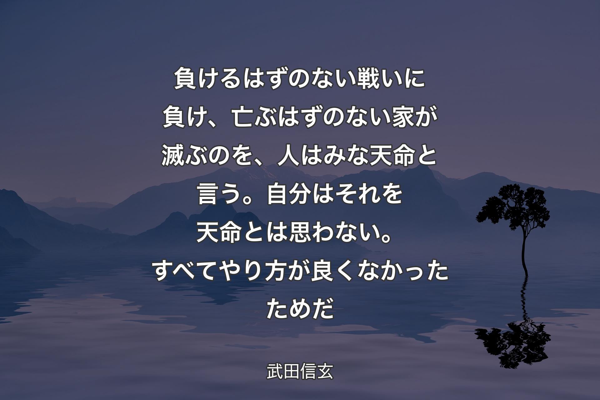 【背景4】負けるはずのない戦いに負け、亡ぶはずのない家が滅ぶのを、人はみな天命と言う。自分はそれを天命とは思わない。すべてやり方が良くなかったためだ - 武田信玄