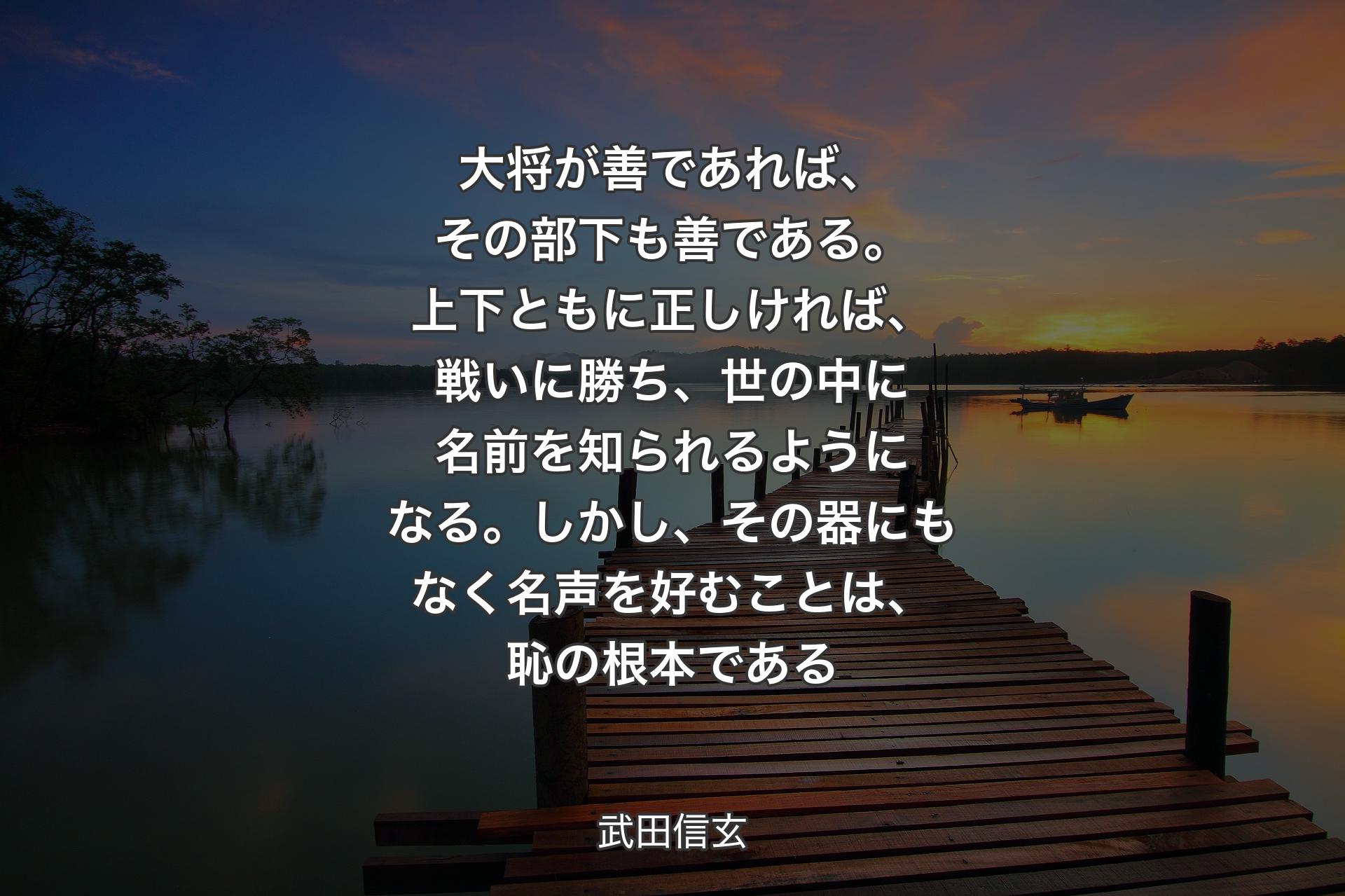 【背景3】大将が善であれば、その部下も善である。上下ともに正しければ、戦いに勝ち、世の中に名前を知られるようになる。しかし、その器にもなく名声を好むことは、恥の根本である - 武田信玄