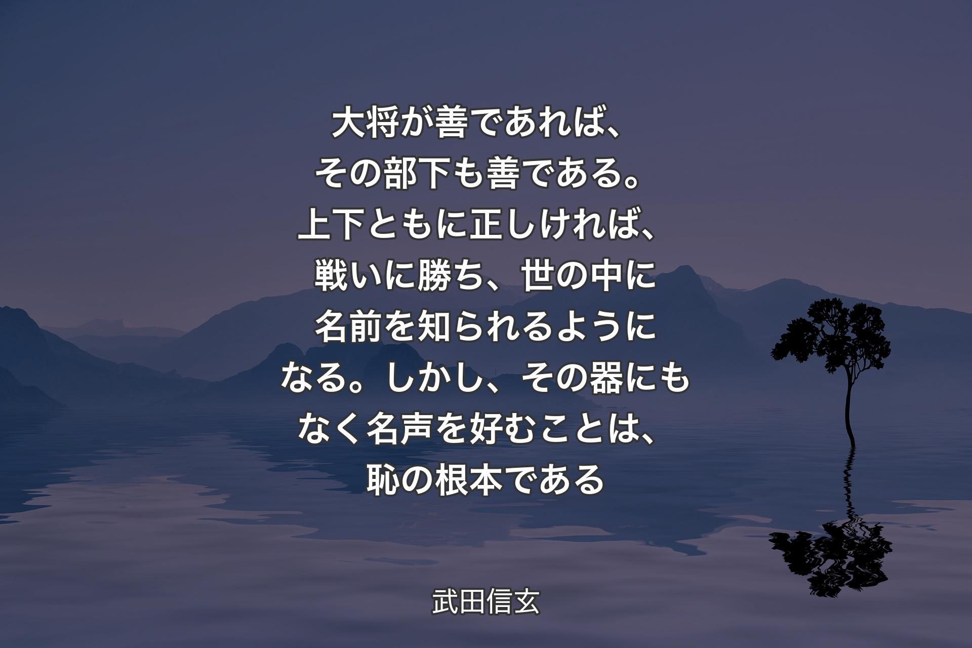 【背景4】大将が善であれば、その部下も善である。上下ともに正しければ、戦いに勝ち、世の中に名前を知られるようになる。しかし、その器にもなく名声を好むことは、恥の根本である - 武田信玄