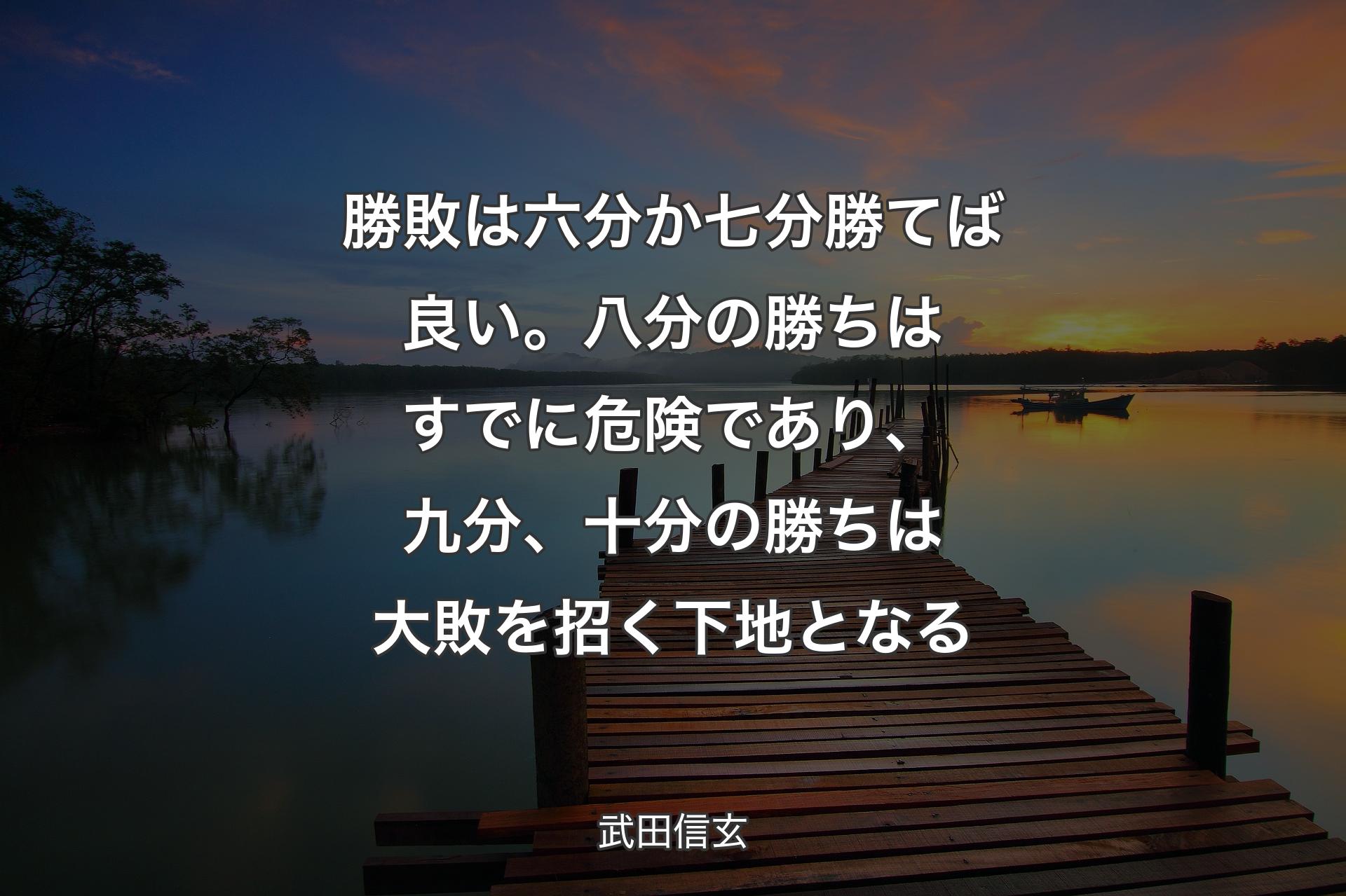 【背景3】勝敗は六分か七分勝てば良い。八分の勝ちはすでに危険であり、九分、十分の勝ちは大敗を招く下地となる - 武田信玄