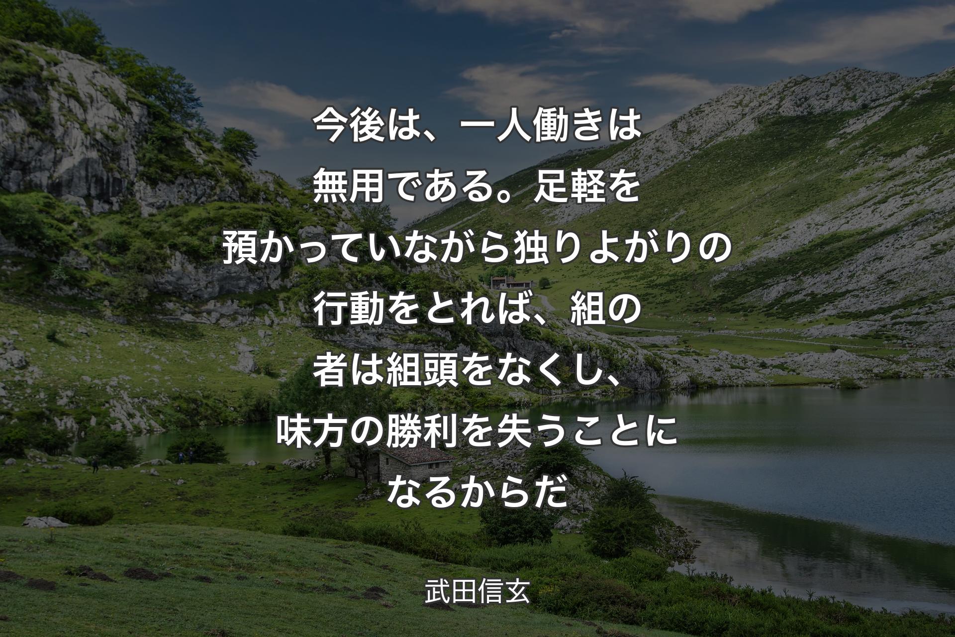 今後は、一人働きは無用である。足軽を預かっていながら独りよがりの行動をとれば、組の者は組頭をなくし、味方の勝利を失うことになるからだ - 武田信玄