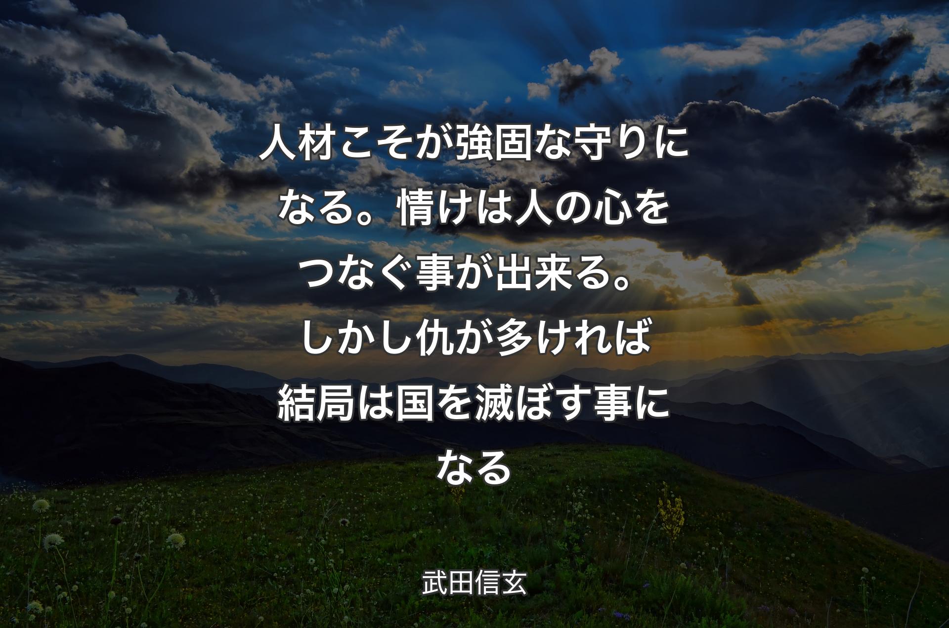 人材こそが強固な守りになる。情けは人の心をつなぐ事が出来る。しかし仇が多ければ結局は国を滅ぼす事になる - 武田信玄