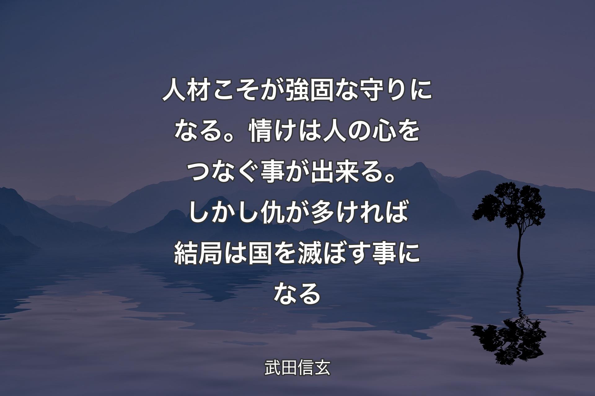 【背景4】人材こそが強固な守りになる。情けは人の心をつなぐ事が出来る。しかし仇が多ければ結局は国を滅ぼす事になる - 武田信玄