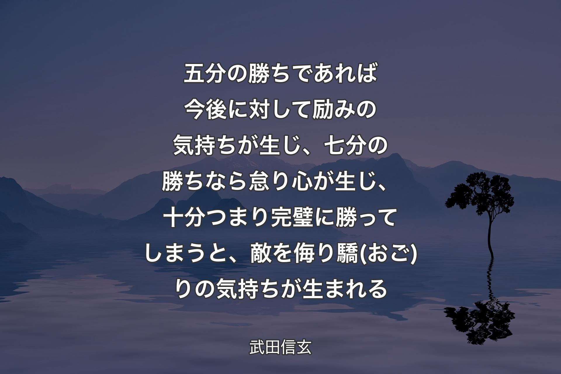 五分の勝ちであれば今後に対して励みの気持ちが生じ、七分の勝ちなら怠り心が生じ、十分つまり完璧に勝ってしまうと、敵を侮り驕(おご)りの気持ちが生まれる - 武田信玄